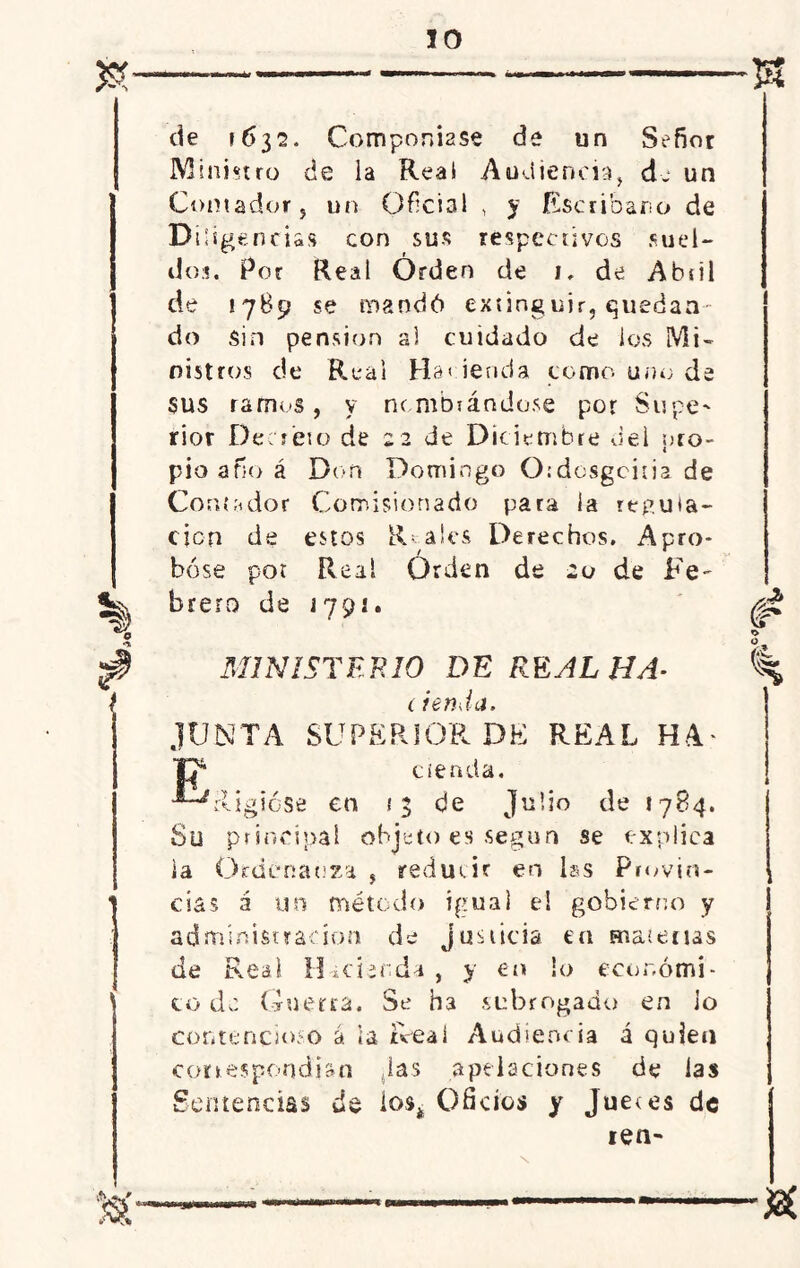 n t de 1632. Componíase de un Señor Ministro de ia Reai Audiencia, de un Contador 5 un Oficial , y Escribano de Diligencias con sus respectivos suel- do:!. Por Real Orden de 1, de Abiil de ¡789 se mandó extinguir, quedan- do sin pensión al cuidado de los Mi- nistros de Reai Ha< ienda como uno da sus ramos, y nc motándose por Supe^ rior Decreto de 22 de Diciembre del pro- pio año á Don Domingo Otdosgcitia de Contador Comisionado para la reputa- ción de estos Reales Derechos. Apro- bóse por Real Orden de 20 de Fe- brero de j 79 j. MINISTERIO DE REAL HA- (ienda, JUNTA SUPERIOR DE REAL HA' ciencia. 'Rigióse en 53 de Julio de 1784. Su principal objeto es según se explica ía Ordenanza , reducir en las Provin- cias á un método igual e! gobierno y administración de justicia en materias de Real Hacienda, y en io económi- co de Guerra. Se h3 subrogado en lo contencioso á ia Real Audiencia á quien correspondían Jas apelaciones de las Sentencias de ios* Oficios y Juetes de len- <f fe &