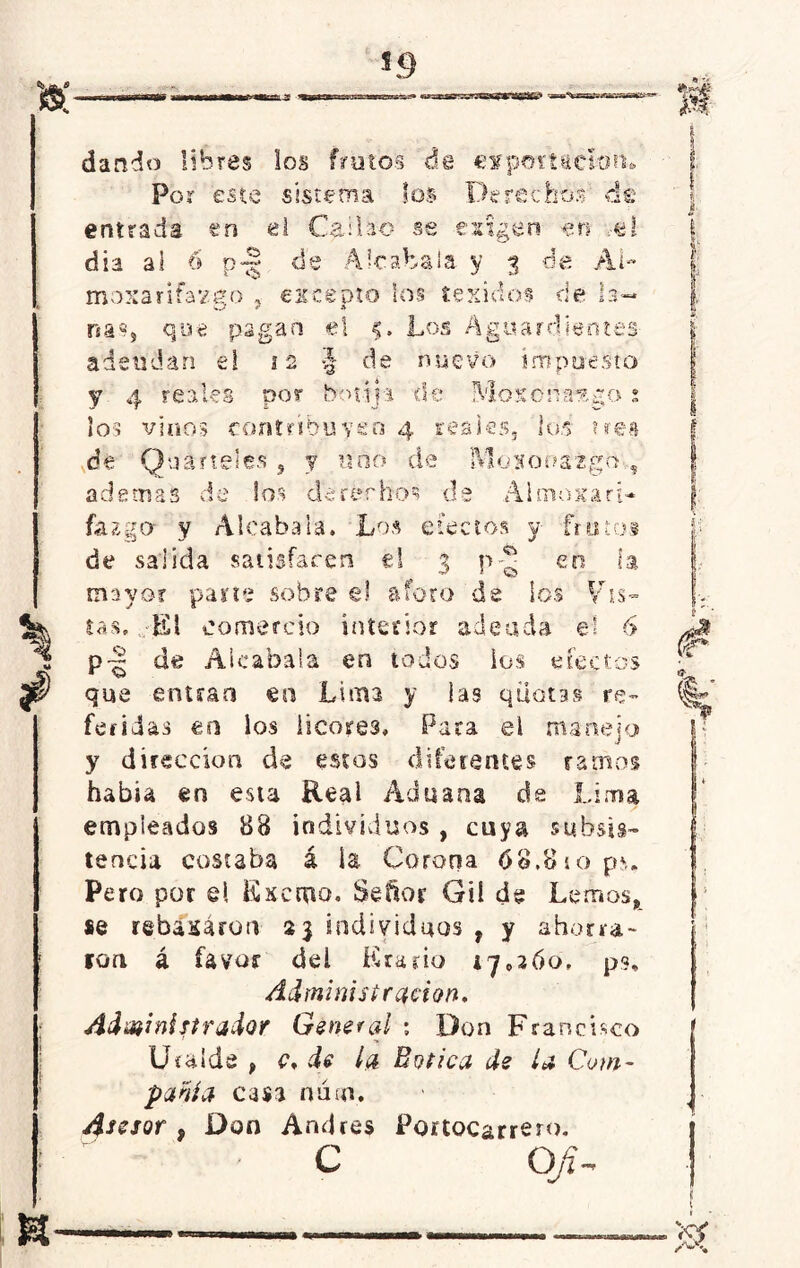*9 u * n dando libres los frutos de «irportación* Por este sistema los Derechos' de entrada en el Caí bao se exigen «n ..-el día al 6 p<§ de Alcabala y $ ée Al- moxarifavero , excepto los texidos ríe *. na*, que pagan el 5. Los Aguardientes adeudan el 12 •§ de nuevo impuesto ct'l ¿u <! -• 4 reales por botija de A ioxona%£o : los vinos contribuyen 4 reaks, los tres de Quitteles , y uno de Mononaigo , ademas de los derechos de Almojari- fazgo y Alcabala. Los efectos y frutos de salida satisfacen el 3 p-¿ en U mayor pane sobre el aforo de los Vis- tas. El comercio interior adeuda el 6 p~ de Alcabala en todos ios efectos que entran en Lima y las qüotas re- feridas en los licores, P ata el manejo y dirección de estos diferentes ramos había en esta Reai Aduana de Lima empleados 88 individuos , cuya subsis- tencia costaba á ia Corona 68,810 ps. Pero por el Kxcmo. Señor Gü de Lemos, se rebasaron 23 individuos , y ahorra- ron á favor del Erario 17,260, p?. Administración. Administrador General : Don Francisco Uraíde , <\ de la Botica de ¿a Com- partía casa nuíd. Asesor , Don Andrés Portocarrero. c o $ \ &
