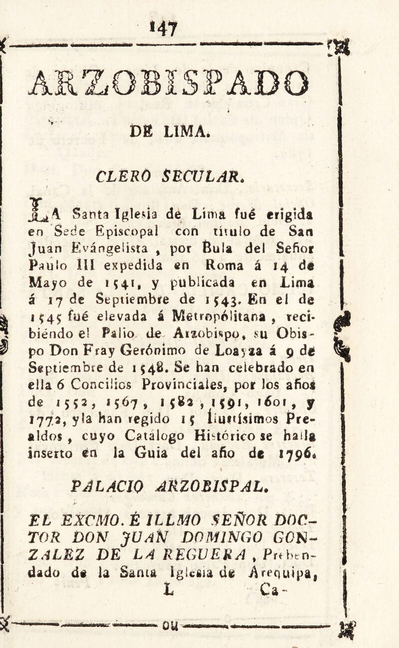 V ' ÍSFADO DE LIMA. CLERO SECULAR. T jí^A Santa Iglesia de Lima fué erigida en Sede Episcopal con título de San Juan Evangelista , por Bula del Señor Paulo IIí expedida en Roma á 14 de Mayo de 1541, Y publicada en Lima á ij de Septiembre de 1543. En el de 1^4$ fué elevada á Metropolitana, reci- biendo el Palio de Arzobispo, su Obis- po Don Fray Gerónimo de Loayza á 9 dé Septiembre de 1548. Se han celebrado en ella 6 Concilios Provinciales, por los afioa de i 5 5 2 ? *567, 1*83,1*91, 1601, y 1773, y la han regido 15 limtisimos Pre- aldos , cuyo Catalogo Histórico se hailg inserto en la Guia del año de 1796^ PALACIO ARZOBISPAL. EL EXCMO.É ILLMO SEÑOR DOC- TOR DON JUAN DOMINGO GON- ZALEZ DE LA REGUERA , Preben- dado d# la Sama Iglesia de Arequipa, L Ca-