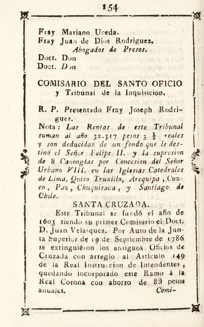 Fray Mariano Uceda. ' Fray Juan de D ios Rodríguez, J Abogados de Presos, Doct. Don Doce. D ni COMISARIO DEL SANTO OFICIO y Tiibunai de la Inquisición. ( R. P. Presentado Fray Joseph Rodrí- guez. Nota : Las Rentas di este Tribunal suman ai año 32.5(7 pesos 3 \ reales i •y son deducidas de un fondo que le des- | tiñó el Señor Felipe 1L y la supresión de 8 Caoongtas por Concesión del Señor Urbano VIH. en las Iglesias Catedrales de Lima, Quito Truxillot Arequipa , Cuz- co , Paz , Chaquisaca , y Santiago de Chile. SANTA CRUZADA. Este Tribunal se fundó el a fío de 1603 siendo su primer Cotiiisário el Doct. D. juan Veia^que2. Por Auto de la Jun- ta fcuperior de 19 de Septiembre de 1786 se extinguiéron los antiguos Oficios de Cruzada con arreglo ai Artículo 149 de la Real instrucción de Intendentes , quedando incorporado este Ramo á Ja Real Corona con aborro de 83 pesos anuales. Comí-