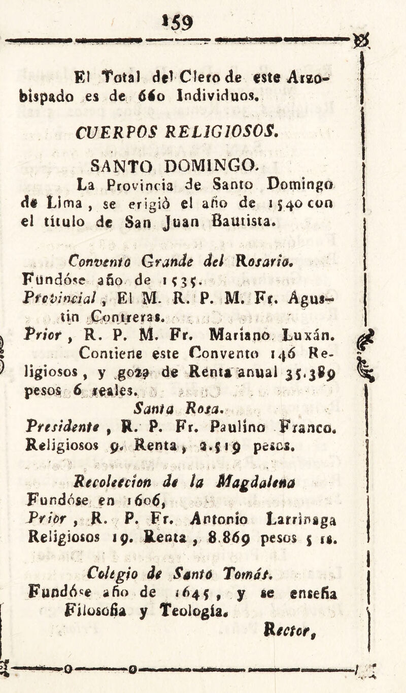 *59 El Total del Clero de este Arzo- bispado es de 6áo Individuos. CUERPOS RELIGIOSOS. SANTO DOMINGO. La Provincia de Santo Domingo d# Lima, se erigió el año de 1540 con el título de San Juan Bautista. Convenio Grande del Rosario. Fundóse año de 1535. Provincial, El M- R. P. M. Fr. Águs*** tin Contreras. Prior , R. P, M. Fr. Mariano Lu xán. Contiene este Convento 146 Re- ligiosos, y go$a de Renta anual 35.389 pesos 6 leales. j Santa Rosa. Presidente , R. P. Fr. Paulino Franco. Religiosos 9. Renta, 3.519 pe*os, ' ^'p 4‘.’ . Recolefcion de la Magdalena Fundóse en íóotf, Prior , R. P. Fr. Antonio Larrinaga Religiosos 19. Renta , 8 869 pesos $ is. Colegio de Santo Tomar. Fundó«e año de ¿645 , y se enseña Filosofía y Teología. Rector,