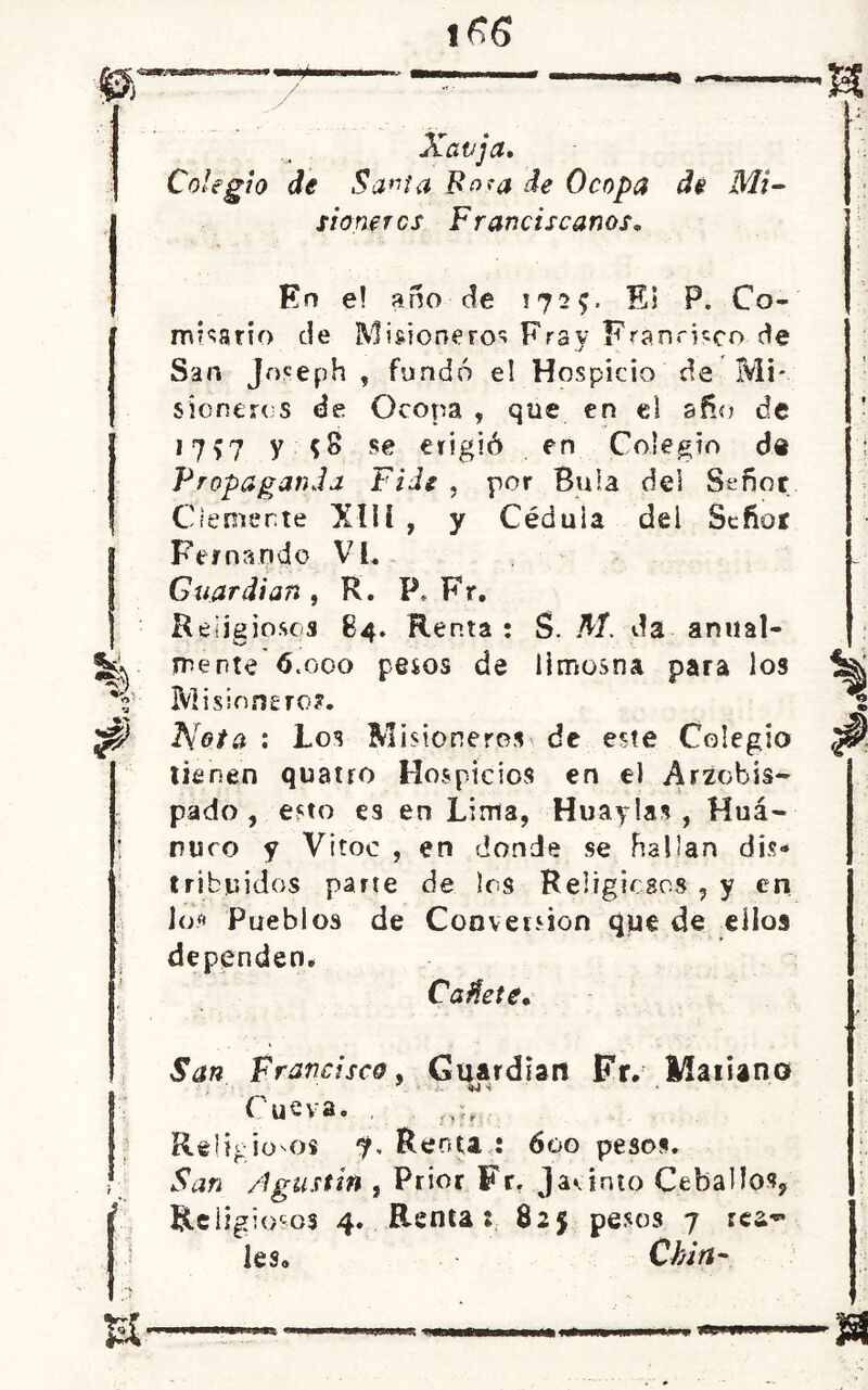 Xavja. Colegio de Savia Fo^a de O copa de Mi- sioneros Franciscanos. En e! año de 172?. Ei P. Co- misario de Misioneros Fray Francisco de San joseph , fundó e! Hospicio de Mi- sioneros de Ocopa , que en el año de i?S7 V *8 se erigió en Colegio de Propaganda Fide , por Bula del Señor Clemente XIIl , y Céduia del Señor Fernando VI, Guardian , R. P* Fr. Religiosos 84. Renta : S. M. da anual- mente ó.ooo pesos de limosna para los Misionero?. Nota : Los Misioneros de este Colegio tienen quatro Hospicios en el Arzobis- pado , esto es en Lima, Huaylas, Huá- nuco y Vitoc , en donde se hallan dis- tribuidos parte de los Religiosos , y en Jos Pueblos de Conversión que de ellos dependen. Caflete* San Francisco, Guardian Fr. 1/íaiUno Cueva. . Religiosos 7, Renta : 600 pesos. San /igustin , Prior Fr. Jacinto Ceballo», Religiosos 4. Renta: 825 pesos 7 rea~ les. Chin-