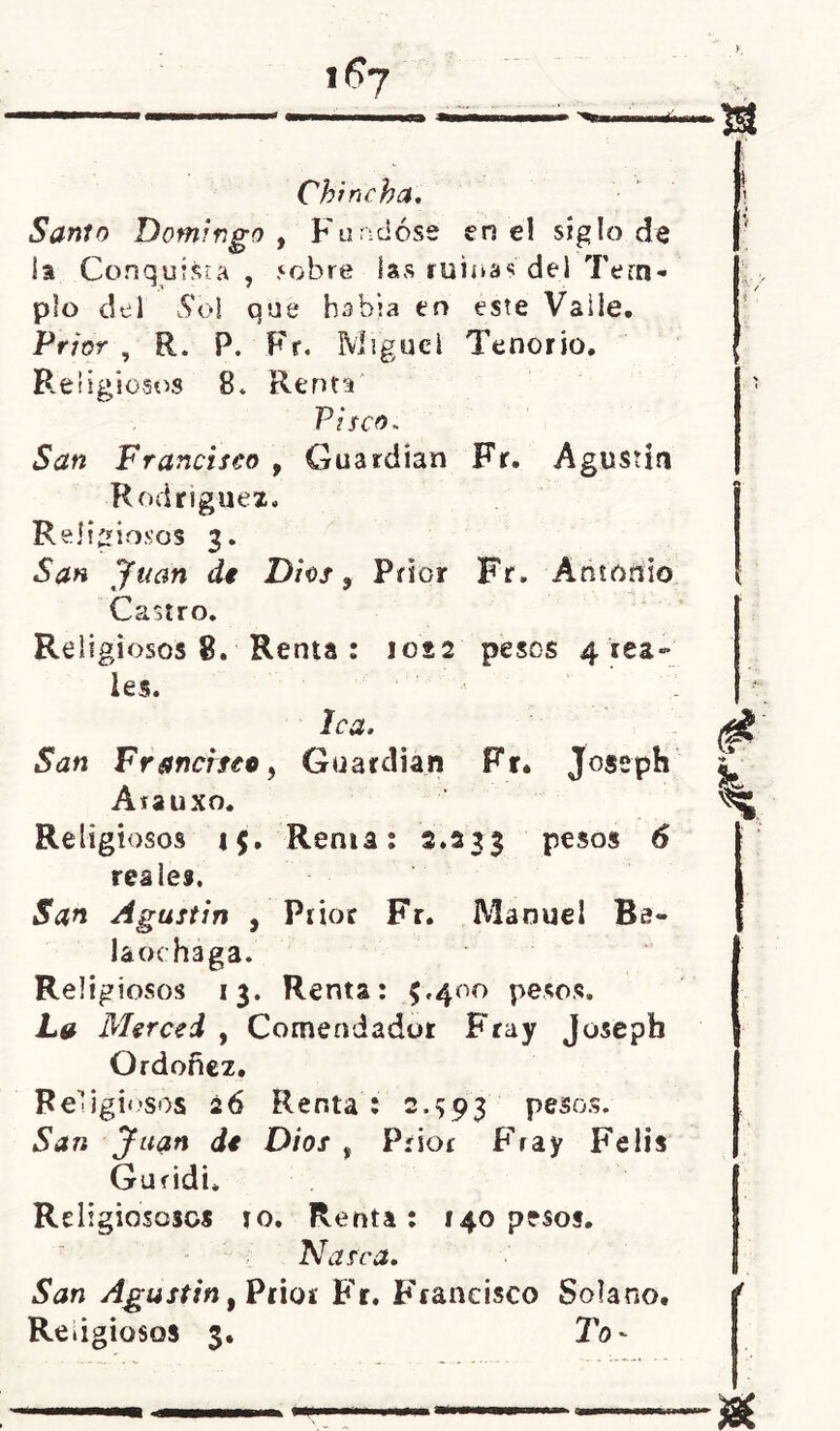 Chincha. Santo Domingo , Fundóse en el siglo de la Conquista, sobre las ruinas del Tem- plo del Sol que habia en este Valle. Prior , R. P. Fr. Miguel Tenorio. Religiosos 8* Renta Pisco- San Francisco 9 Guardian Fr. Agustín Rodríguez. Religiosos 3. San Juan di Dios, Prior Fr. Antonio Castro. Re ligiosos 8. Renta: 1022 pesos 4 rea- les. lea. San Francisco, Guardian Fr. Joseph Atauxo. Religiosos 15. Rema: 2.233 pesos 6 rea leí. San Agustín , Prior Fr. Manuel Bs- laochága. Religiosos 13. Renta: 5,400 pesos. La Merced , Comendador Fray Joseph Ordoñez. Religiosos 26 Renta: 2.593 pesos. San Juan dt Dios , Prior Fray Fe lis Guridi* Rdigiososcs 10. Renta: 140 pesos. Na sea. San Agustín, Prior Fr. Francisco Solano. Religiosos 3. To-