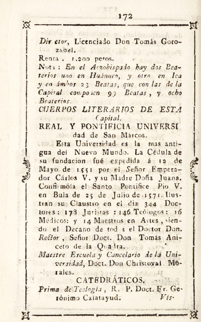 Dir ctor, Licenciado Don Tomás Goro- ZhbeL Re na. 7.200 pe^os. Non : En el Arzobispado hay dos Bea* tcrios uno en Hu a nuco, y otro en lea y en ám^os 2 3 Beatas, que con las de la Capital conpoicn 99 Beatas , y ocho Beateríos. CIJERBOS LITERARIOS DE ESTA ( avital. REAL Y PONTIFICIA UNLVE&Sl dad de San Marcos. Esta Universidad es la nías anti- gua dei Nuevo Mundo. La Cédula de su fundación fué espedida á 12 de t Mayo de 1551 por el «Señor Empera- $ dor Carlos V. y su Madre Doña Juana. Condonóla el Santo Pontífice Pío V. en Bula de 2$ de Julio de o 57 í. Ilus- tran su Claustro en ei dia 344 Doc- tores: 178 Juristas : 146 Teólogos: 16 , Médicos: y ^Maestros en Artes 9 sien- do el Decano de tod s el Doctor Don. RcUor , Señor Doce. Don Tomás Ani- ceto de la Qialra. v-</' Maestre Escuela y Cancelario de lá Uni~ ver sitiad, Doci. Don Cbtisto.vai Mu- íales. ■, < ; * CATEDRÁTICOS. ‘d •; Prima de Teología, R. P. Doct» Fr. Ge* lónimo Calatayud. Vis*