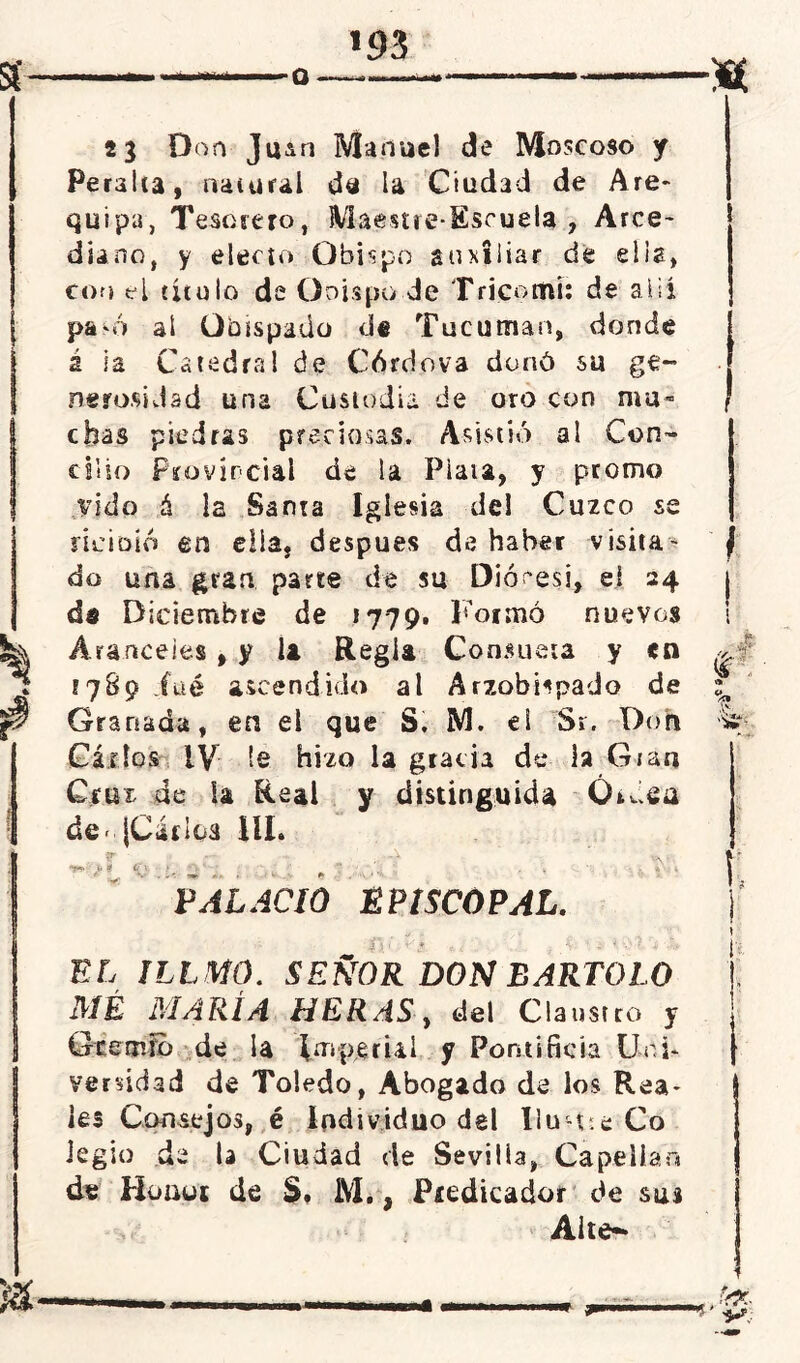 Q ■ ■ ■ ■■■■— 23 Don Jiun Manuel de Moscoso y Peralta, natural da la Ciudad de Are- quipa, Tesorero, Maestre-Escuela , Arce- diano, y electo Obispo auxiliar de ella, con el titulo de Ooispo.de Tricomi: de alii pa-ó al Obispado d« Tucuman, donde á la Catedral de Córciova donó su ge- nerosidad una Custodia de oro con ma- chas piedras preciosas. Asistió al Con- cilio Provincial de la Plata, y promo vida á la Santa Iglesia del Cuzco se ncÍDÍó en ella, después de haber visita- do una gran parte de su Diócesi, ei 24 da Diciembre de 1779. Formó nuevos Aranceles , y la Regia Consueta y <n !789 iüé ascendido al Arzobispado de Granada, en el que S. M. ei Sr. Don Gárlos IV le hizo la gracia de la Gran Cruz de la Real y distinguida Óuiea de ¡Carica HL «fc* j» t it'\. t ^ . T - r ¿\ 4 PALACIO EPISCOPAL. i\ r v} t ¿ i ■ „ -• ri % EL ÍLLMÚ. SEÑOR DON BARTOLO MÉ MARÍA HERAS, del Claustro y Geetrio de la Imperial y Pontificia Un i* versidad de Toledo, Abogado de los Rea- les Consejos, é Individuo del Ilu-t.e Co legio de D Ciudad de Sevilia, Capellán de Huuui de S. M., Predicador de sus Alte^