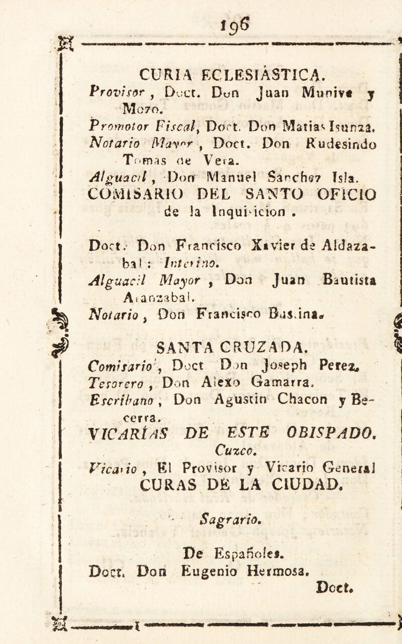 *9S % * CURIA ECLESIÁSTICA. Provisor , Doct. Don Juan Muniva y M070. Promotor Fiscalt Doct. Don Matías Isunza. Notario May^r , Doct. Don Rudesindo • Tomas oe Veta. Alguac/l , Don Manuel Sánchez Isla. COMISARIO DEL SANTO OFICIO de la Inquisición . Doct. Don Francisco Xavier de Aldaza- bat : Interino. Alguacil Mayor , Don Juan Bautista A tanza bal. Notario, Don Francisco SANTA CRUZADA. ComisarioDoct Don Joseph Peres, Tesorero , Don AleXo Gamarra, Escribano, Don Agustín Chacón y Be- coy rí♦ XICARÍÁS DE ESTE OBISPADO. Cuzco. Vicario y El Provisor y Vicario General CURAS DE LA CIUDAD. Sagrario. De Españoles. Doct. Don Eugenio Hermosa. Dcet. u