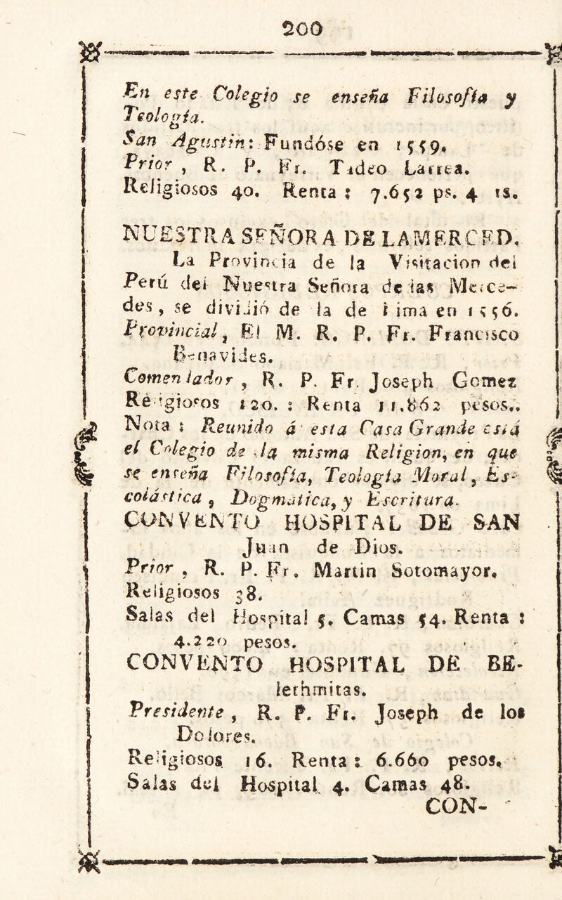 2G0 En este Colegio se enseña Filosofía y Teología. San Agustín: Fundóse en Prior , R. p. i?r. Tideo Lacrea. Religiosos 40. Renta ; 7.Ó52 ps. 4 ts. nuestra SEÑORA DK LAMER CF. IX La Provincia de la Visitación dei Perú de i Nuestra Señma de las iVle»ce— des, se dividió de la de i ima en 1*50. Provincial j El M. R. P, Fr. Francisco Benavides. Comentador , R, P. Fr. Joseph Gome? Re-; ig joros tso. : Renta 11.862 pesos.. Nota { Reunido á esta Casa Grande csiá el Colegio de Ja misma Religión, en que se enseña Filosofía, Teología Moral, Es- PON VENTO HOSPITAL DE SAN Juan de Dios. Prior , R. P. J<\r. Martin Sotomayor, Religiosos 38. Salas del Hospital f. Camas $4. Renta i 4.220 pesos. CONVENTO HOSPITAL DE BE- lechmitas. Presidente , R. P. Fr, Joseph de los Do lores. Reí igiosos 16. Renta l 6.660 pesos. Salas dei Hospital 4. Camas 48. CON- f