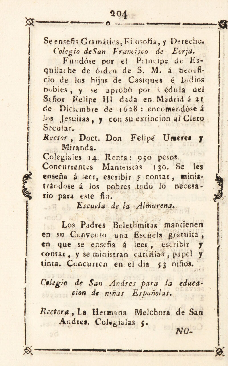 - — o —— —.... Se ensena Gramática, Filosofía, y Derecha. Colegio deSati Francisco de Eorja. Fundóse por el Principe de Es- quiladle de ófden de S. M. á benefi- cio de los hijos de Casiques é Indios nobles , y aprobó pot L édula tfei Señor Felipe 111 dada en Madrid á ai de Diciembre de 1628 : encomendóse á >»s jesuítas , y con su extinción ai Clero Secular. Rector , Doce. Don Felipe Umerei y Miranda. Colegiales 14. Renta: 950 pesos Concurrentes Manteistas 130. Ss tes enseña á leer, escribir y contar, minia- trándose á los pobres todo io necesa- rio para este fio. Escuela de la Alinurena» Los Padres Belethmitas mantienen en su Convento una Escuela gratuita , en que se enseña á leer , escribir y contar, y se ministran cariiiias', papel y tinta. Concurren en el día 53 niños. Colegio de San Andrés para la educa• cion de ninas Españolas. Rectora , l a Hermana Melchora de San Andrea. Colegialas 5. NO-