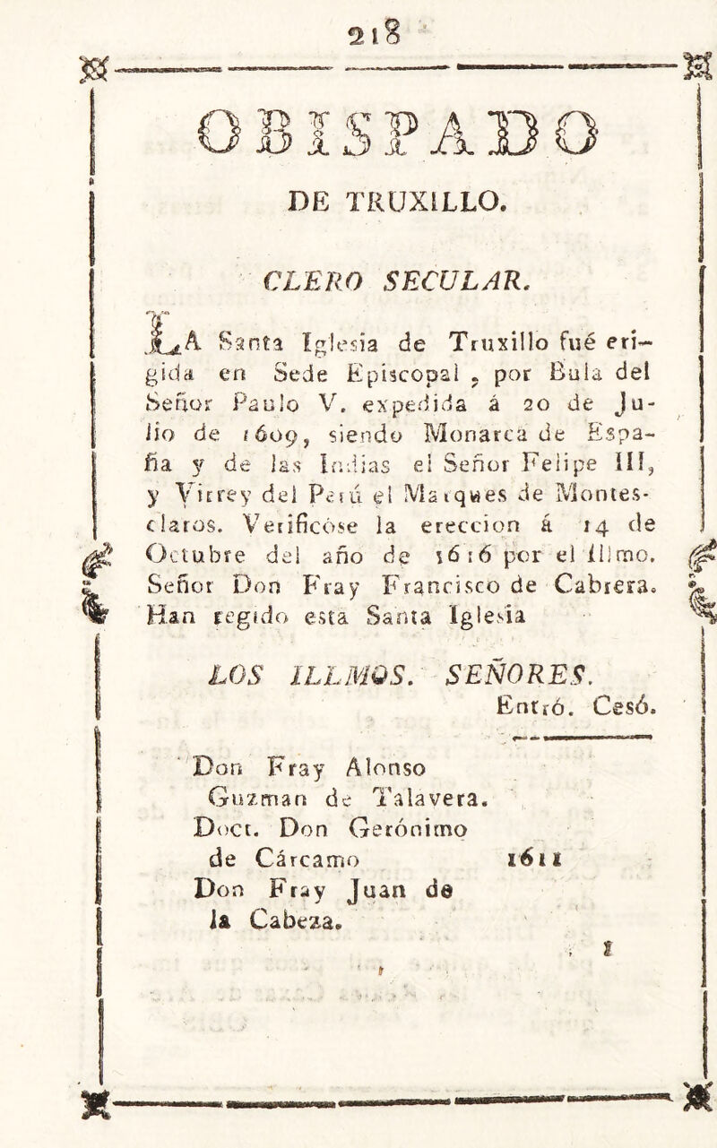 2 l8 7f C> A DE TRUXILLO. CLERO SECULAR, Jl*A Santa iglesia de Truxillo fuá eri- gida en Sede Episcopal . por Bula del Señor Paulo V. expedida á 20 de Ju- lio de EÓ09, siendo Monarca de Espa- ña y de las indias el Señor Felipe III, y Virrey del Perú el Marques de Montes- claros. Verificóse la erección á 14 de Octubre del año de \6:6 per el íiimo. Señor Don Fray Francisco de Cabrera» Han regido esta Santa Iglesia ¿JJS ILLMQS. SEÑORES. Entró. Cesó. Don Fray Alonso Guzman de Talayera. Doct. Don Gerónimo de Cárcamo 1611 Don Fray Juan de la Cabeza.