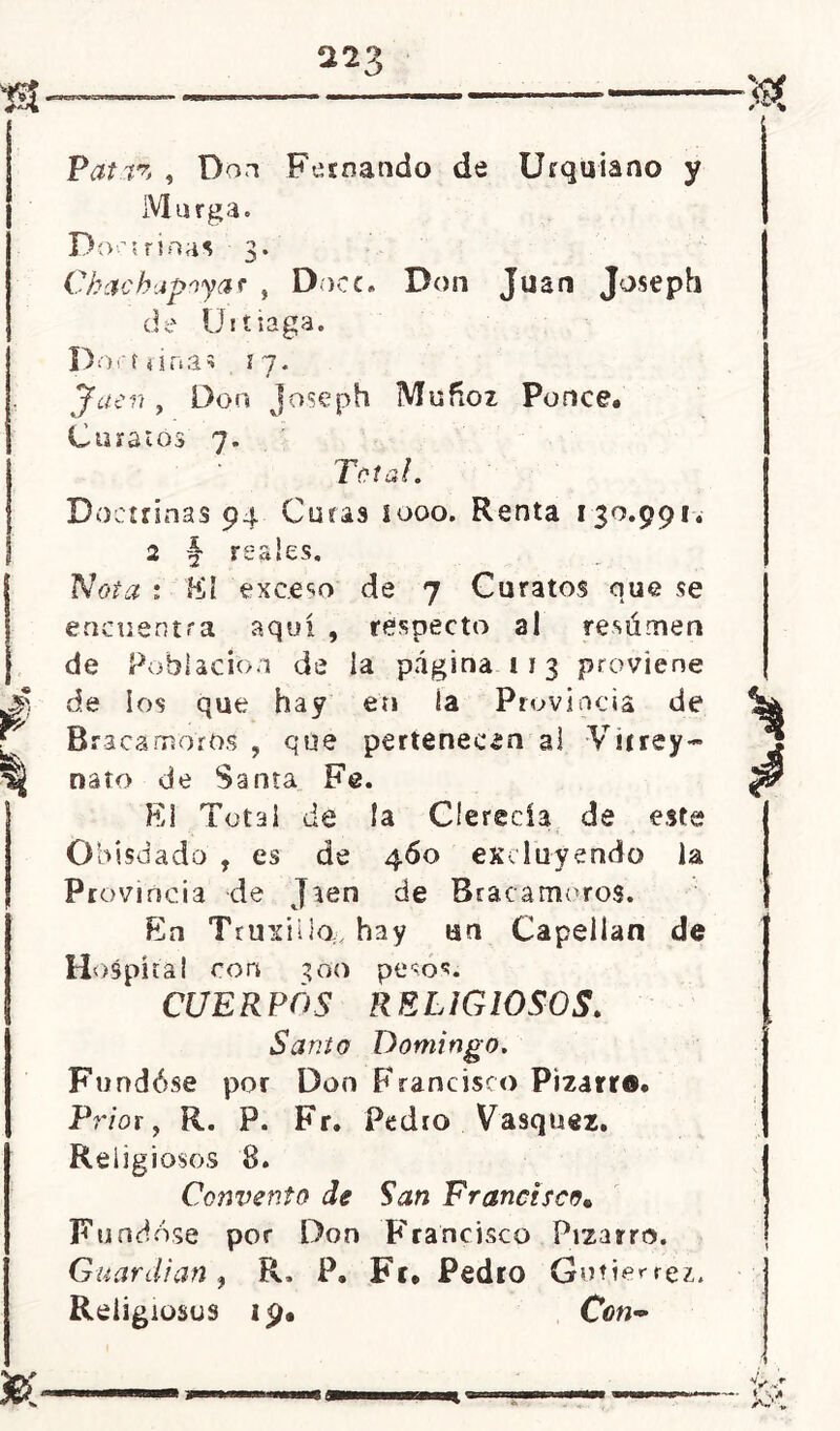 Pat.íz , Don Fernando de Urquiano y Murga. Doctrinas 3. Chachapoya* „ Doce, Don Juan Joseph de Uiíiaga. Dominas 17. Jaén, Don Joseph Muñoz Ponce* Curatos 7. Total. Doctrinas 94 Curas 1000. Renta 130.991, 2 § reales. No/* : fól exceso de 7 Curatos que se encuentra aquí , respecto al resúmen de Población de ia página 113 proviene de los que hay en ía Provincia de Braca moros , que pertenecen al Virrey- nato de Santa Fe. El Total de ía Clerecía de este Obisdado , es de 460 excluyendo la Provincia de Jaén de Bracamoros. En Truxiila, hay un Capellán de Hospital con 300 pesos. CUERPOS R ELIGIOLOS, Santo Domingo. Fundóse por Don Francisco Pizarra. Prior, R. P. Fr. Pedro Vasquez* Religiosos 8. Convento de San Francisco* Fundóse por Don Francisco Pizarro. Guardian , R, P. Fr* Pedro Gutiérrez.