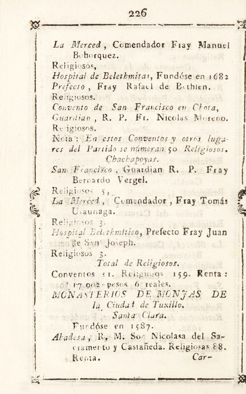 La Merced , Comendador Fray Manuel Bohorquez. Religioso*, Hospital de Belethmitas, Fundóse en 1682 Prefecto , Fray Rafael de Bahien. -Religiosos. Convento de San Francisco en Cinta, Guardian , R. P. Fr. Nicolás Moreno. Religiosos. Nora; En estos Conventos y otros luga- res del Partido se numeran §0 Religiosos, Chachapoyas, San Francisco , Guardian R« P. Fray Bernardo Vergel. Religioso* 5 , £0 Merced , Comendador , Fray Tomás C >auuaga» Religólos 3. Hospital BeLthmítico, Prefecto Fray Juan ¿e Ss n J'Oseph. Religiosos 3. .Total de Religiosos, Convenios í t. Religio.-qs a 59. Renta: vj oíx.2 - 'pesos 6 reales. MONASTERIOS de monjas de la duda i de Tuxillo, Sania Clara, Fundóse en 1587. Abadesa , R, M. So • N ico! asa del Sa- cramento y Castañeda. Religiosas £8. Renta, Car-