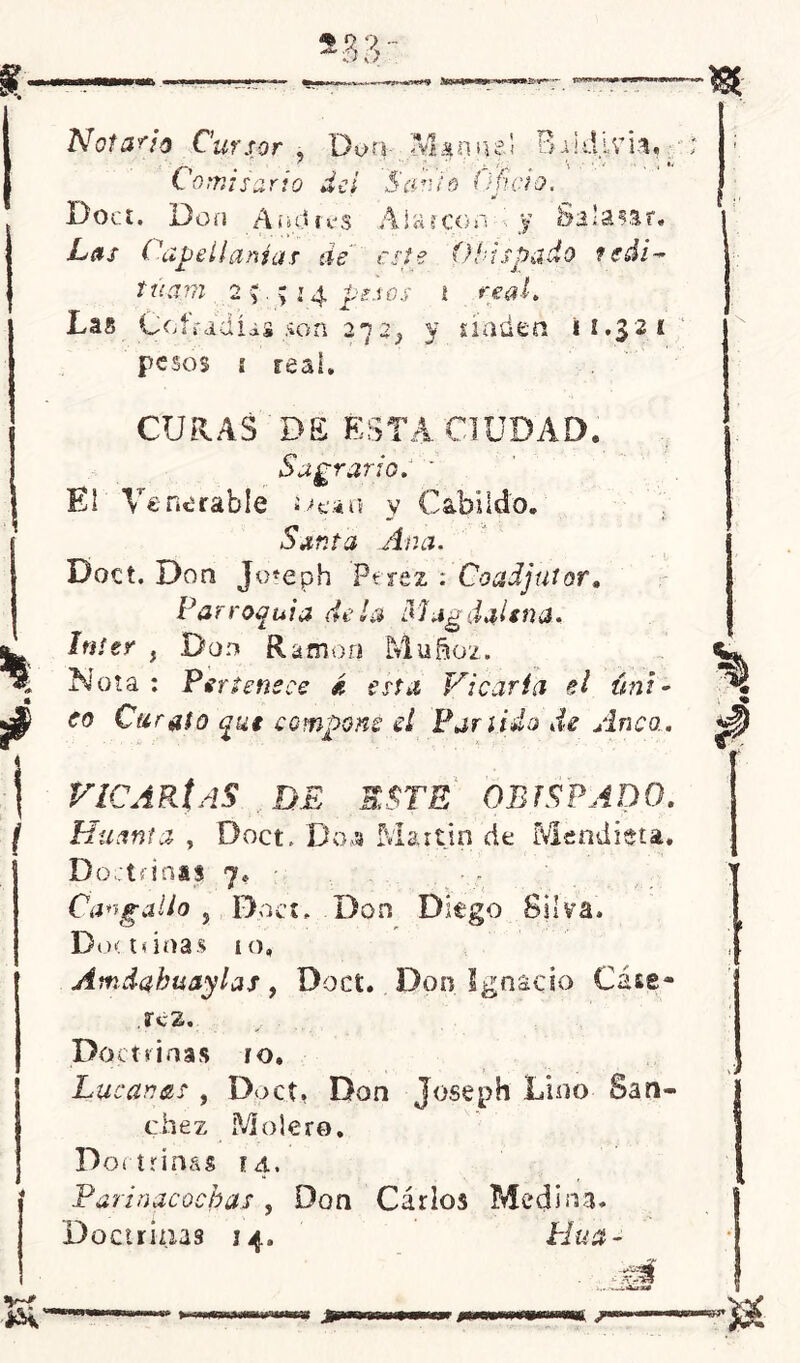 Notario Cursor , DonJVknpfl Baidivh,. Comisario del Sanio Oficio. Boa. Don Andrés Atareo ¿id. y Sa’a?ar. Las Capellanías de este Obispado fedi- túam 2 y.;: 4 pesos i real. 12, pesos í real. Las Cofradías son 2*72, y naden 11.321 j i CURAS DE ÉSTA CIUDAD. Sagrario. * El Venerable i-^fc’AO y Cabildo* Santa Ana. Doct. Don Jo*eph Perez : Coadjutor» Parroquia déla Magdjlsna. ínter , Don Ramón Muñoz. Nota : Pertenece d esta Vicaria el úni- co Curato que compone d Partido de Anca. VICARÍAS DE ESTE OBISPADO. Husma , Doct, Do.y Martin de Mendieta. Doctrinal 7» - Cangallo , Doct. Don Diego Silva. Do< ninas 10, Amdabuaylas, Doct. Don Ignacio Cáse- .ScZ. Doctrinas ro, Lucanas , Doct, Don Joseph Lino Sán- chez Moler©. Doctrinas 14. Paria acochas , Don Cárlos Medina. Doctrinas 14. Hua -