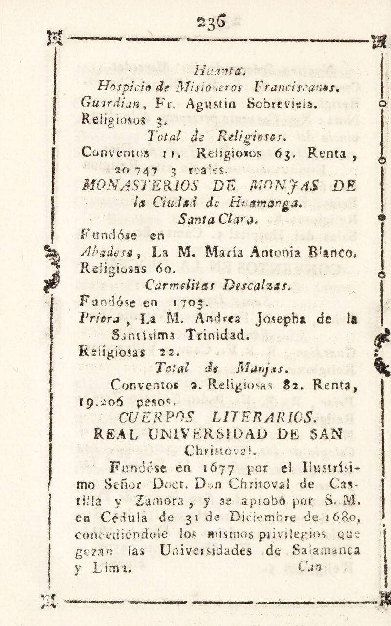 *r Hua-ita'. Hospicio de Misioneros Franciscanos• Guardian, Fi% Agusiio Sobrevida, Religiosos 5. Total de Kelisriosos. V» Conventos n. Religiosos 63. Renta, 20 747 3 reales. MONASTERIOS DE MONJAS DE ¡a Ciudad de Ht, ¿marga. Sania Clara, Fundóse en Abadesa , La M. María Antonia B!anco. Religiosas óo. Carmelitas Descalzas. Fundóse en 1703. Friera , La M. Andrea Josepha de la Santísima Trinidad. Religiosas 22. Total de Manjcts. Conventos a. Religiosas 82. Renta, 19.206 peso6;. CUER POS LITER AR IOS. REA L UNIVERSIDAD DE SAN Cbristova L Fundóse en 1677 por el Uustrisi- mo Señor Duct. Don Chritoval de Cas- tilla y Zamora , y se aprobó por S. M. en Cédula de 31 de Diciembre de 1680, concediéndole los mismos privilegios que gozan ¡as Universidades de Salamanca y Lima* Can