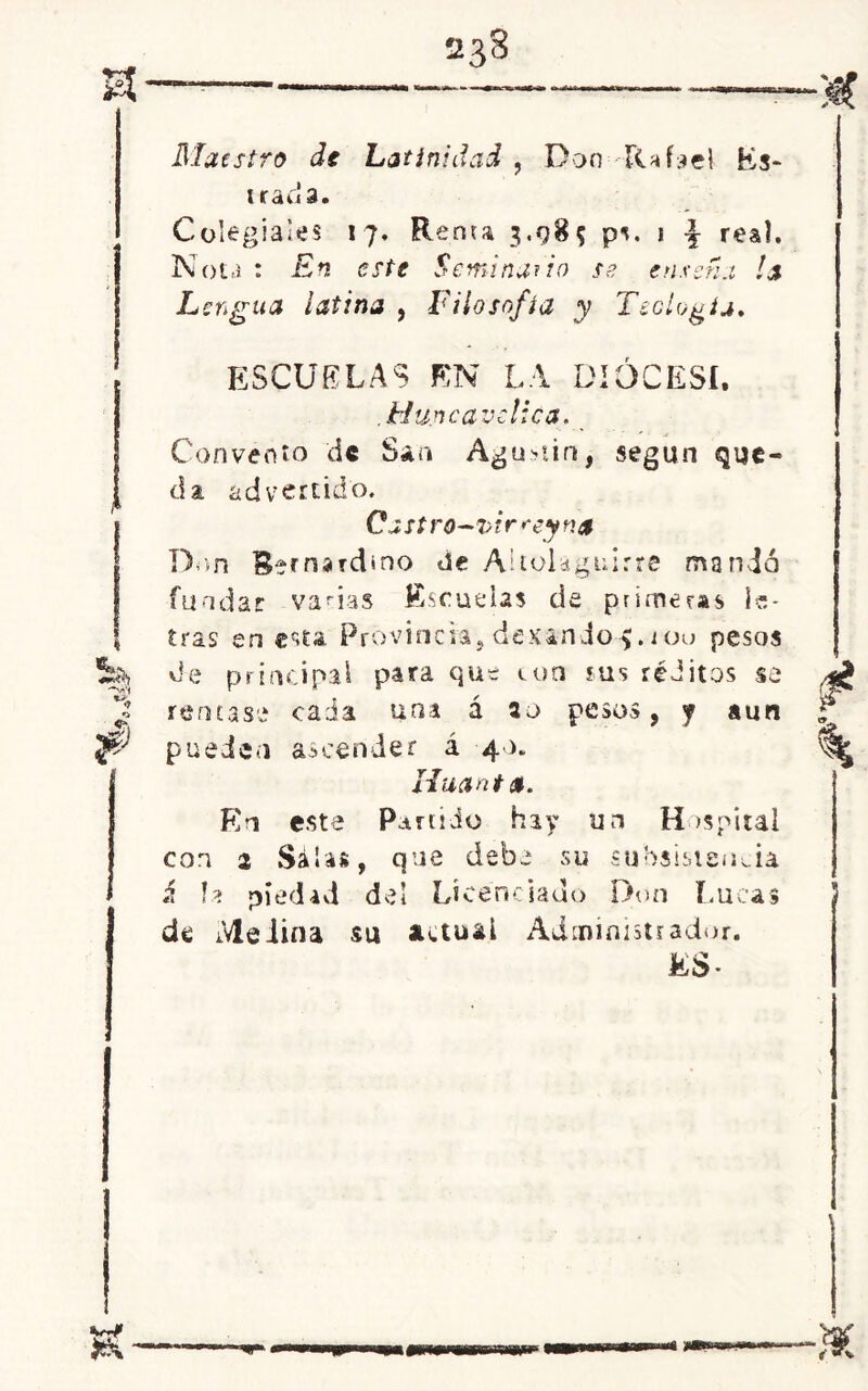 ¡Jx 233 Maestro de Latinidad , Dan Rafael Es* irada. Colegiales 17. Rema 3.98? ps. j real. Nota : En este Seminario se ensena la Lengua latina , Filosofía y Teología. ESCUELAS EN LA DIÓCESI. ,Mu.ncayclica. Convento de Sáa Agu>iin, según que- da advertido. Cast ro~ í>ir rey na Don Rernardmo de Aitolaguirre mandó fundar vanas Escuelas de primeras le- tras en esta Provine1a, desando iou pesos de principal para que ton sus réditos se remase cada una á 20 pesos, y aun pueden ascender á 40. lia anta. En este Partido hay un Hospital con 2 Salas, que debe su subsistencia b. piedad del Licenciado Don Lucas da Medina su actual Administrador.