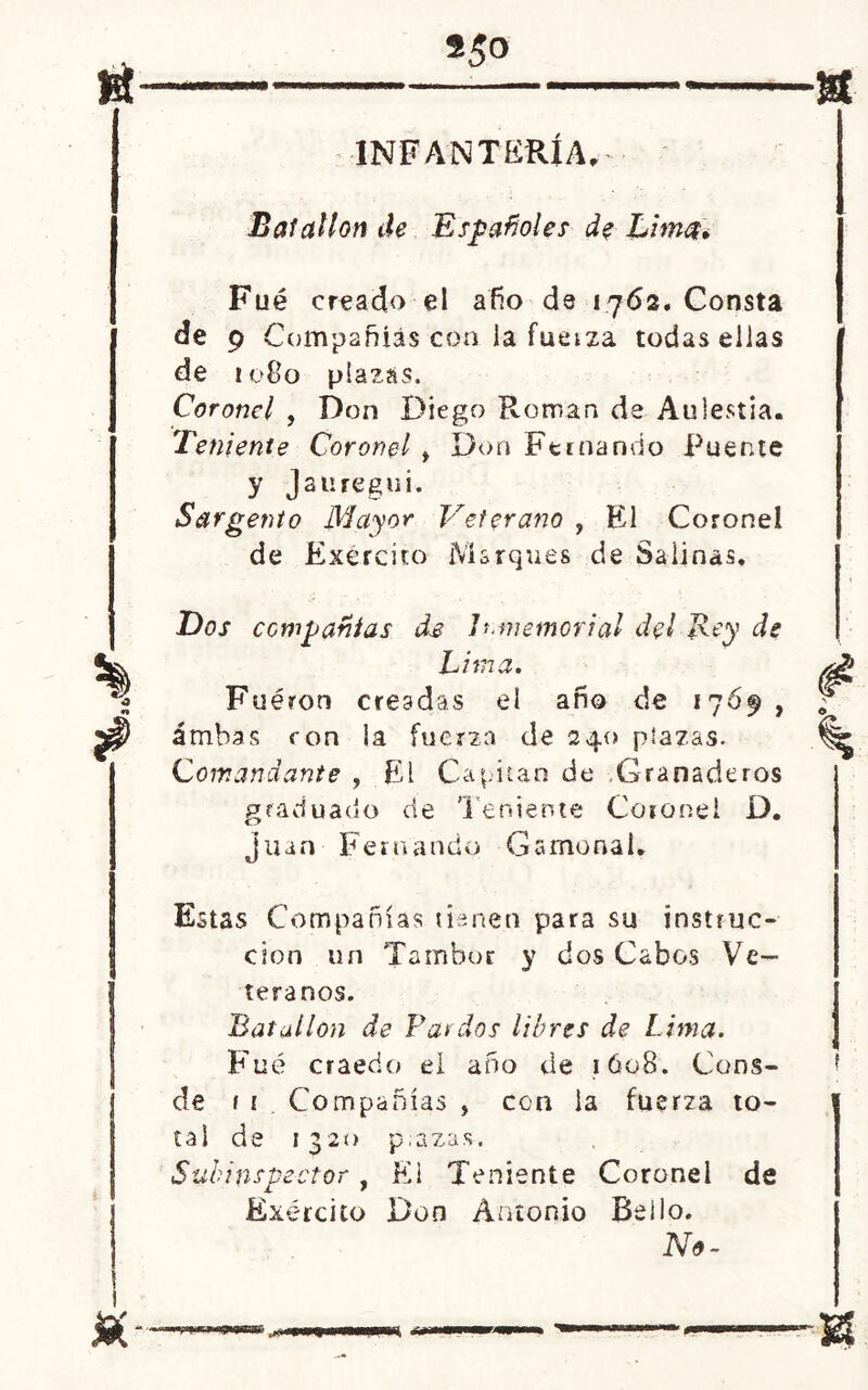 INFANTERÍA, Batallón de Españoles de Lim Fué creado el afio de 1762. Consta de 9 Compañías con la fuetza todas ellas de 1080 plazas. Coronel , Don Diego Román de Aulestia. Teniente Coronel f Don Fernando Puente y Jauregui. Sargento Mayor Veterano , El Coronel de Exército Marques de Salinas. Dos compañías de Inmemorial del Rey de Lima. Fueron creadas el año de 1769, ambas ron la fuerza de 240 plazas. Comandante , El Capitán de .Granaderos graduado de Teniente Coronel D. Juan Fernando Gamonal. Estas Compañías tienen para su instruc- ción un Tambor y dos Cabos Ve- teranos. Batallón de Pardos libres de Lima. Fué craedo el año de 1608. Cons- de 1 i Compañías , con la fuerza to- tal de 1320 p;azas. Subinspector , El Teniente Coronel de Exército Don Antonio Bello. No-