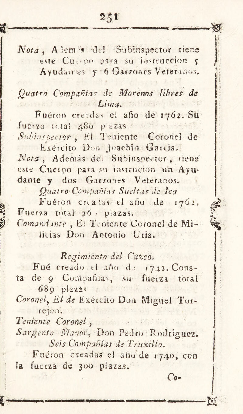 i Nota y A lem vi del Subinspector tiene este Cuc? p<> para su instrucción 5 Áyudarres y ó Garzones Veteranos, I i I (¿vatro Compañía? de Morenos libres de Lima. Fuéron creadas el año de 1762. Su fue?73 total 40o p a zas Subinspector , Kí Teniente Coronel de Exército Don Joachiri García, Nota, Además de! Subinspector, tiene este Cuerpo para su instructor! un Ayu- dante y dos Garzones Veteranos. Quatro Compañías Sueltas de lea Fuéron créalas el año de 1762, Fuerza total %6 > plazas. Comandante , El Teniente Coronel de Mi- licias Don Antonio liria. Regimiento del Cuzco. Fue creado el año de 1742. Cons- ta de 9 Compañías, su fuerza total 689 plazas Corone!, El de Exército Don Miguel Tur- rejón. Teniente Coronel 3 Sargento Mayor, Don Pedro Rodríguez-. Seis Compañías de Truxillo. Fueron creadas el ano de 4740, con ! la fuerza de 300 plazas. í Cu-