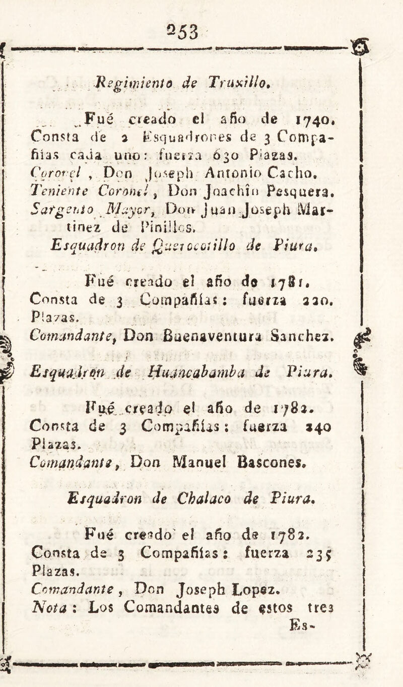 Fue c»£ado el a fio de 1740. Consta de 2 Ksquadroñes de 3 Compa- ñías cada uno: 'fuerza 630 P;a2:as. Coronel y Don Joseph Antonio Cacho, Teniente Coronel, Don Jaachía Pesquera. Sargento Mayor, Don juan J.oseph Mar- tínez de Pin i líos, Escuadrón de Quetocotillo de Titira, Fué creado el ano do 1781, Consta de 3 Compañías: fuerza 220. Pia/as. Comandantef Don Buenaventura Sánchez. I ■ i 2 Esqmjfón de Hujncabamba de Piara, Fué creado el afio de 1782* Consta de 3 Compañías; fuerza 240 Plazas. Comandante, Don Manuel Bastones. Esquairon de Chalaco de Piura, Fué creado' el año ds 1782. Consta de 3 Compañías i fuerza 235 Plazas. Comandante , Don Joseph López. Nota : Los Comandantes de estos tres Es*