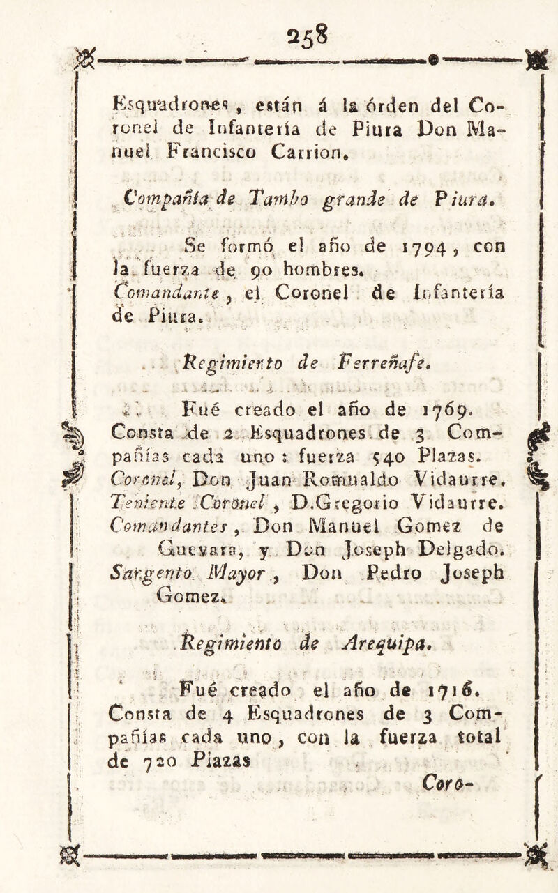 « Esqu&drones , están á la orden del Co- ronei de Infantería de Piura Don Ma- nuel Francisco Camón, Compañía de Tambo grande de Piura. Se formó el ano de 1794, con Ja fuerza de 90 hombrea. Comandarte 5 el Coronel de Infantería * * - . : de Piura. Regimiento de Ferreñafé. •«. I Fué creado el año de 1769, Consta de 2 Escuadrones de 3 Com- pañías cada uno fuerza 540 Plazas. Coronel, Don Juan Romualdo Vidaurre, Teniente .Coronel , D.Gregorio Vidaurre. Comandantes, Don Manuel Gómez de Guevara, y. Don J oseph Delgado. Sargento Wlayor , Don Pedro Joseph Gómez, ti» Regí miento de Arequipa. ■ » ¿ ■ f... , c- : i- ¡ Fué creado el año de 1716. Consta de 4 Esquadrones de 3 Com- pañías cada uno, con la fuerza total de 720 Plazas Coro-