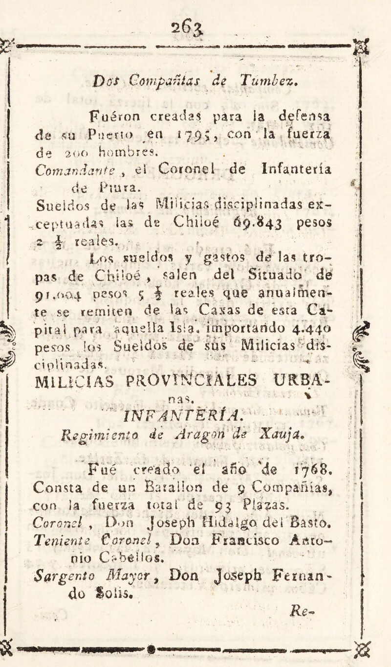 Dos Compañías de Túmbez. Fueron creadas para ia defensa de su Puerto en 1795, con la fuerza de 200 hombres. Comandante i el Coronel de Infantería de Pinta. Sueldos de las Milicias disciplinadas ex- ceptuadas las de Chiioé 69.843 pesos s. ■§- reales. Los sueldos y gastos de las tro- pas de Chüoé , salen del Situado dé 91.004 pesos 5 f reales que anualmen- te se remiten de las Casas de esta Ca- pital para aquella isla» importando 4.440 pesos los Sueldos de sus Milicias r-;di¿- LUCIAS PROVINCIALES URSA- ñas. v INFANTERÍA. Regimiento de Aragón de Xaujd* Fué créa do eí ano 'de 1768, Consta de un Batallón de 9 Compañías, con la fuerza total de 93 Plazas. Coronel y Don josépti Hidalgo de i Basto, Teniente Coronel, Doa Francisco Anto- nio Cabellos. Sargento Mayor, Don Josepb Fernán - do So lis.