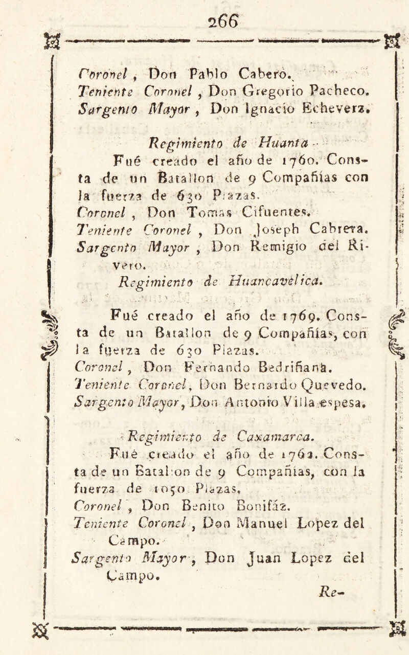 Coronel , Don Pablo Cabero.. Teniente Coronel , Don Gregorio Pacheco. Sargento Mayor , Don Ignacio Eeheverz. Regimiento de Huanta ■■ Filé creado el año de 17Ó0. Cons- ta de tin Batallón de 9 Compañías con Ja fuerza de 630 P azas. Coronel , Don Tomas Cifuent.es-. Teniente Coronel , Don Joseph Cabrera. Sargento Mayor , Don Remigio del Ri* Vero. Regimiento de Htixncavél ica. Fue creado el año de 1769. Cons- ta de un Batallón de 9 Compañía?, con la fuerza de ó3o Plazas. Coronel J Don Fernando Bedriñank. Teniente Coronel, Don Bernardo Quevedo. Sargento Mayor, Don Antonio Villa -espesa. * Regimiento de Caxamarca. Fue creado el año de 1703. Cons- ta de un Batal.on de 9 Compañías, con ia fuerza de 1050 Plazas. Coronel , Don Benito Bonifaz. Teniente. Coronel , Don Manuel López del Campo. Sargento Mayor-, Don Juan López ¿el Campo. Re-