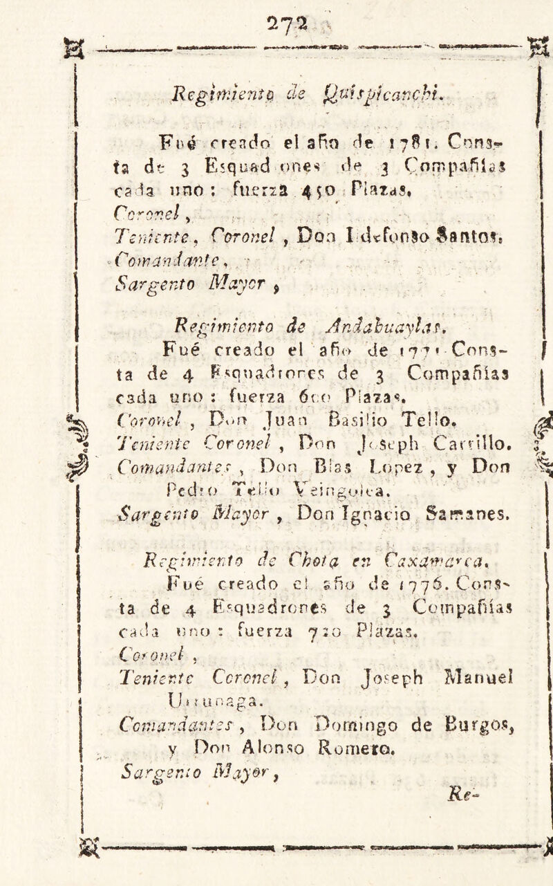 *7 Fn© creado el afán de ! 78 i. Cons- ta de 3 Esquad unes de 3 Compañías cada uno : fuena 450 Plazas. Coronel > Teniente. Coronel , Don I tUfdnlo Santos. Comandante, Sargento Mayor $ Regimiento de And abu avias. Fué creado el año de «*7 7 « Cons- ta de 4 Esquadfores de 3 Compañías cada uno : fuer2a 6r.o Plazas. Coronel 5 I)on Juan Basilio Te lio. 'Teniente Coronel , Don Joseph Canillo. Comándame\r , Don Blas López , y Don Pedro Tei.íu Veinguk-a. Sargento Mayor , Don Ignacio 5anines. Regimiento de Chota en Caxummca, Fué creado el año de <776. Cons- ta de 4 Esqusdrones de 3 Compañías cada uno: fuerza 7:0 Plazas. Coronel , Teniente Coronel, Don Joseph Manuel U i ? unaga. Comandamos , Don Domingo de Burgos, y Don Alonso Romero. 5a rp- 0 n; 0 iVjj 0r, Re- C ew*sw»Ma -J¡