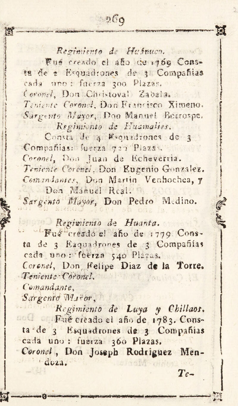 sa 'Q'JtBgy.O. v* »vaaigsvjj Bésrtmnrfo de HúSnttco. F05 crrxéo el &Ho CIU t^Útj CoflS tfc de i Fr quid roñes de % Coiftp cada -mo : fncrza 300 Plazas, f oropel, Don Ch<i‘‘tova< * 3> i a ^ 4, a oai#. T¿ ni i-me Coronel. Don Fr-a nrisco X trueno* Sjrgtuto Mayor, Don Manuel. Beaospe. Regimiento de HuamaUes. o Consta de 4 J^qtud roñes de 3 Compañías: fuerza 720''Plazas. Coronel, Don Juan de Echeverría. Teniente Cor and. Don Eugenio González. > vj Cifran ¡antes, Don Martín Ven hachea, y Don Mi ibiK'l Real . Sargento Ma^or > Don Pedro Medí no. • i -i Regimiento de Huanta. Wué'~crtsdú el año de 1779. Cona- ta de 3 Kaquadrones de 3 Compañías cada y no : ícérza 540 Placas. Coronel, Don Felipe Diaz déla Torre* Teniente - CéCone!. Comandante, 5 argentó \Mj ? ¿w4, Regimiento de Vuya y Chillaos. Fué-créado ei año de 1783. Cons- ta de 3 Escuadrones de 3 Compañías cada uno : fuerza 360 Plazas. Coronel , Don Joseph Rodríguez Men- ' daza. TV-