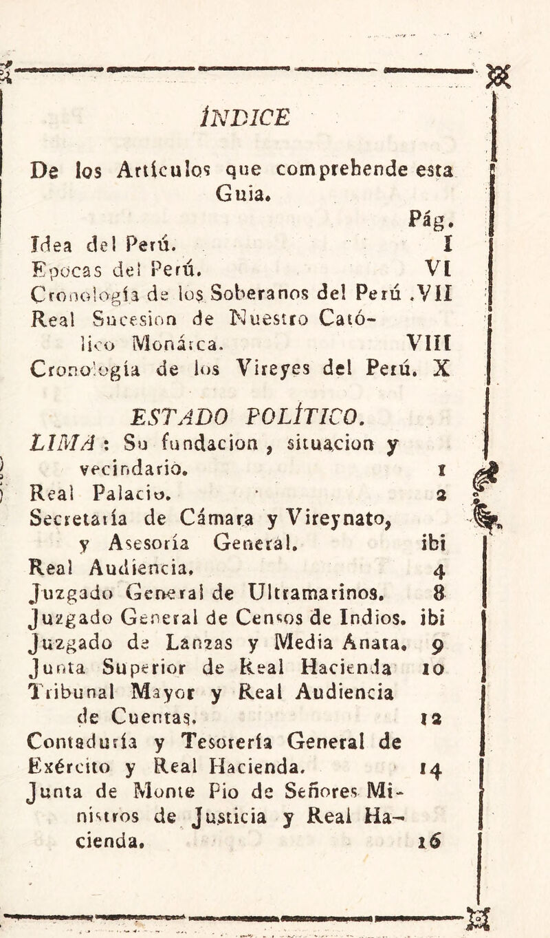 ÍNDICE J8É De los Artículos que comprebende esta Guia Idea del Perú. Epocas de! Perú. Cronología de los Soberanos de! Perú .VII Real Sucesión de Nuestro Ca tó- VIH lico Monarca. Cronología de los Vireyes del Perú. X ESTADO POLÍTICO. LIMA: Su fundación, situación y vecindario Real Palacio. Secretaría de Cámara y Vireynato, y Asesoría General. Real Audiencia. ibi 4 Juzgado General de Ultramarinos. 8 juzgado General de Censos de Indios, ibi Juzgado de Lanzas y Media Anata, 9 Junta Superior de Real Hacienda 10 Tribunal Mayor y Real Audiencia de Cuentas. 12 Contaduría y Tesorería General de Exéreito y Real Hacienda. 14 Junta de Monte Pió de Señores Mi- nistros de Justicia y Real Ha- cienda, 16