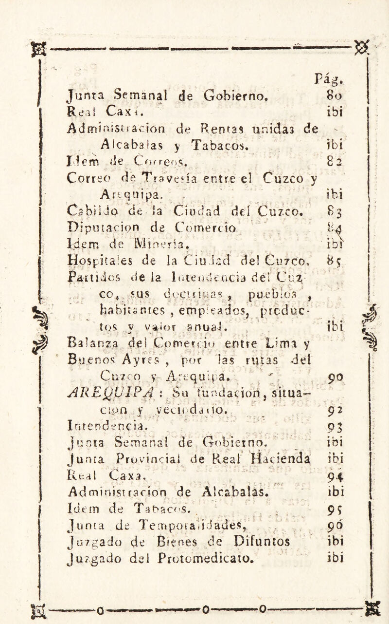Junta Semanal de Gobierno. Rea! Caxi. Administración de Rentas unidas de Alcabalas y Tabacos. Idem de Correos', Correo de Travesía entre el Cuzco y Arequipa. Cabildo de la Ciudad del Cuzco. Diputación de Comercio Idem de Minería, Hospitales de la Ciudad de! Curco, dos i¡e ¡a Intendencia ríef Cui; Fág. 8o ibi co, sus doctrina6! , puebícs , habitantes , empicados, produc- tos v valor anuaJ. Balanza del Comercio entre Lima y __ ¿5 Buenos Ayres , por las rutas del Cuzco y Arequipa, AREQUIPA : Su fundación, situa- ción y yecit daiio. Intendencia. junta Semanal de Gobierno. Junta Provincia» de R.eal Hacienda Real Caxa. Administración de Alcabalas. Idem de Tabacos. Junta de Temporalidades^ Juzgado de Bienes de Difuntos Juzgado del Protomedicato. ibi 82 ibi 84 ibr 90 92 93 ibi ibi 94 ibi 95 90 ibi ibi s- o o o