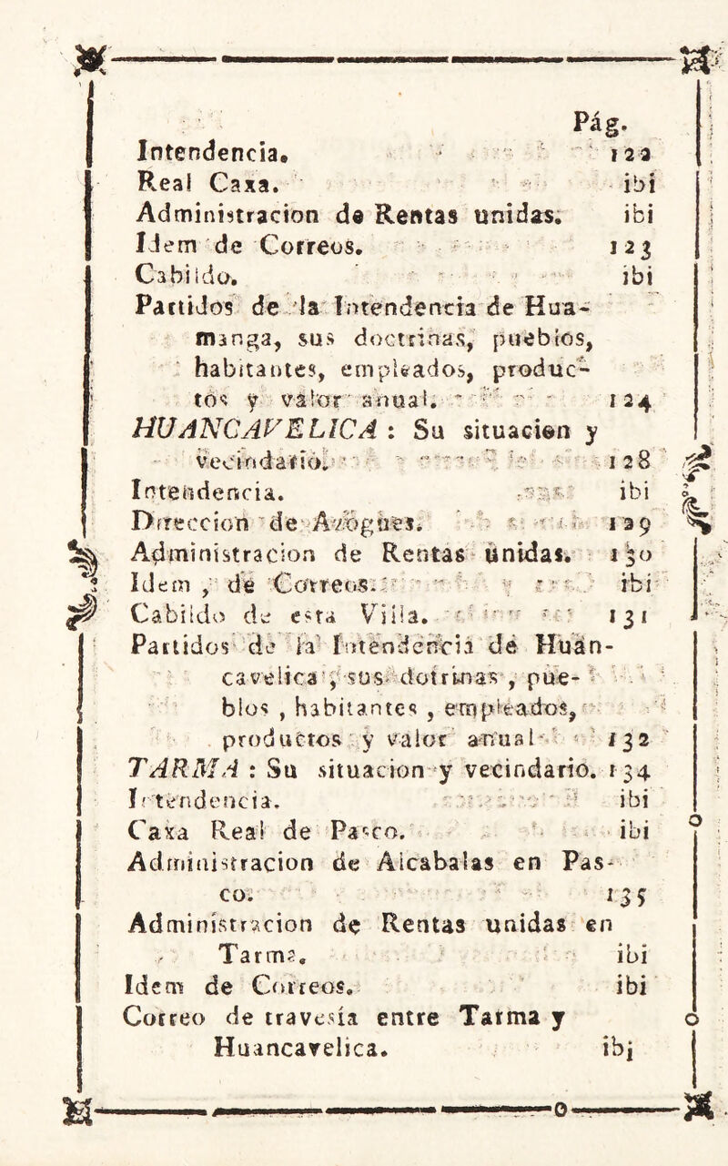 * a H- Intendencia# Real Caxa. Administración de Rentas unidas. Idem de Correos. Cabildo. Partidos de la intendencia de Hua- ros nga, sus doctrinas, pueblos, habitantes, empleados, produc- tos y valor anual. ' ;v r- ~ HUANGAVELICA : Su situación y Pág. 123 ibi ibi 127, ibi vecindario. -r í : V- Í T :s: % ? —■-o '■ - *■ I 24 I 28 ibi >•> ' l O; 1 39 I^o ibi *3i Intendencia. Dirección de Abogues. Administración de Rentas unidas. Idem , dé Correos.; - ■ * c • • Cabildo de esta Vi lía. ' • '• r' r í ■ Partidos de la i ntendencia dé Huán- csvélica , sos dotr’wias , pue- blos , habitantes , ero piados, productos y valor a-nuat TARMA : Su situación y vecindario i; tendencia. ■ .:?/• Caxa Rea! de Parco. Administración de Alcabalas en Pas- co; Aá minísmcion de Rentas unidas en Tarms. ibi Id eni de Correos. ibi Correo de travesía entre Tarma y Huancavelica. ib¿ 132 i34 ibi ibi ■W * ■4T h. &
