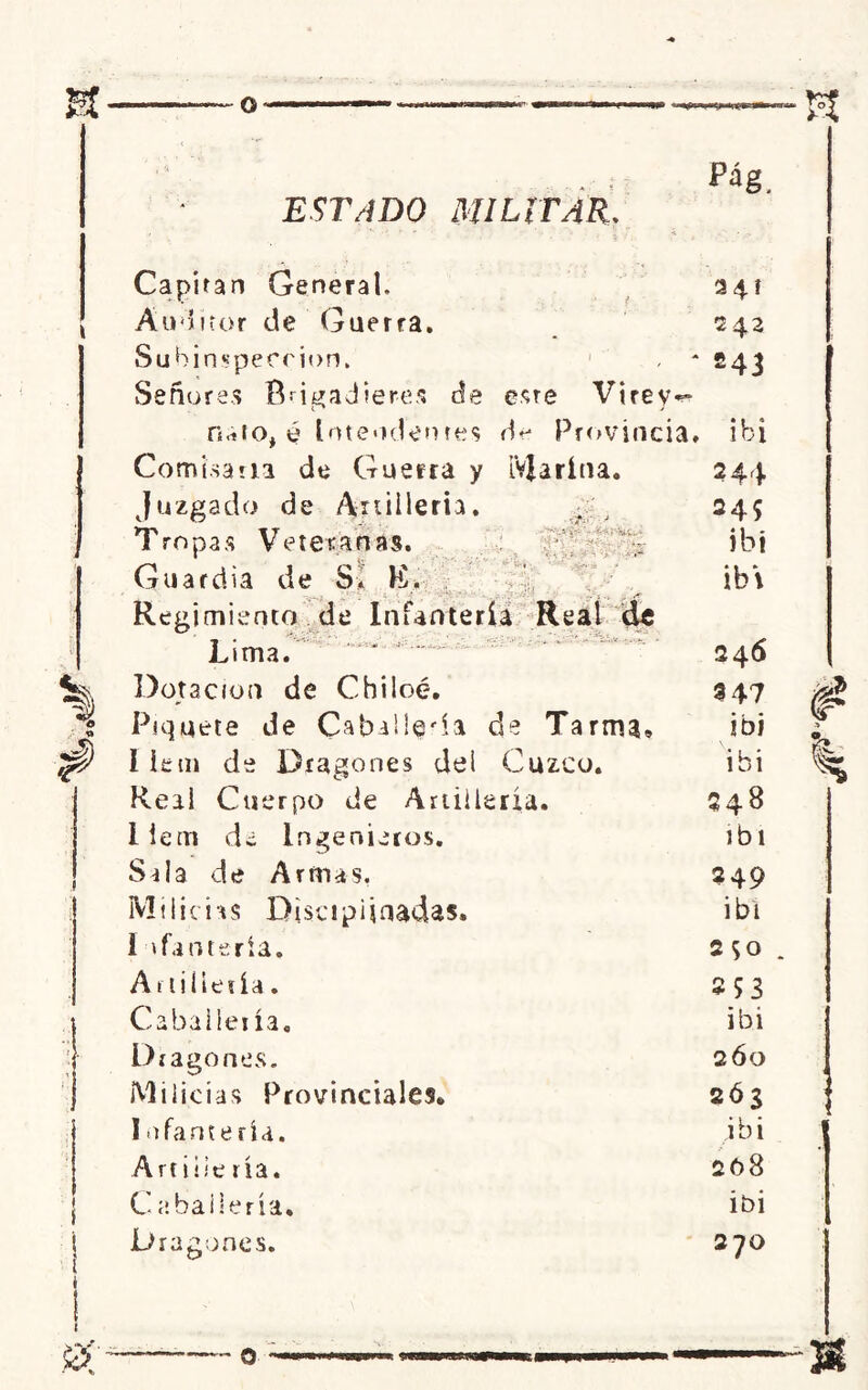 I é ESTADO MILITAR. Pág. Capitán General. 341 Auditor de Guerra. 242 Suhinspeecion. * 243 Señorea Brigadieres de este Virey«^ nato, é Intendentes de Provincia, ibi •D\ • v: . ... Comisaria de Guerra y Marina. Juzgado de Artillería. Tropas Veteranas. Guardia de SI lí. Regimiento de Infantería Real dt Lima. Dotación de Chiloé. Piquete de Caballera de Xarma9 I iem de Dragones del Cuzco. Real Cuerpo de Artillería, liein de Ingenieros. Sala de Armas, Milicias Disciplinadas» 1 llantería. Artillería. Caballería. Dragones. Milicias Provinciales» I ofantería. Artille ría. Caballería. Dragones. 244 245 ibi ib» 246 9 47 ibi ibi 248 ibi 249 ibi 2 So 253 ibi 2Ó0 2Ó3 ibi 208 ibi 270 1 f.