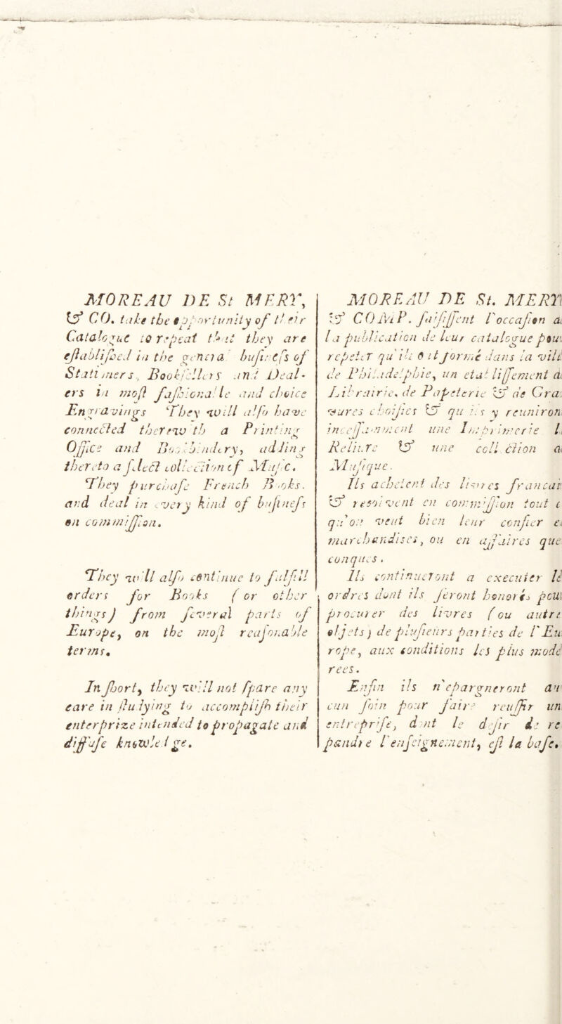 MOREAU DE Si MERE, IS? CO. (aIs the ip .nrtunity of // fir Catalogue iq repeat t!» it they are eJiablijheJ in the gene? a hufu efs of Stall triers, B ook feller s an t Deal- ers In mo[} jaffiona le and choice Engravings ‘They no ill a!jo have connected thermo th a Printin' Office and Bo:/, hi ndcry, addins thereto a fleet collection tf Mufc. a hey pur chafe French B-oks. and deal m -very kind of huflnefs on coin miff on. They i(i ll alfo edntinue to fulfill erders for Books (or other t/tin rsJ from fiver al parts of Europe, on the mofl reajm.a 'tie terms. In forty they no ill not fpdre any care in fludying to accompiif their enter prince intended to propagate and diffufe knowledge. MOREAU DE St. MEET tcT5 C 0 Ai P. fa fjjent l' occajisn a la publication de leur cataloguepiu\ rcpeti T qu An 6 itJormc dans la vilt de P hi la. del phi e, un etui liffement di Lihrairie. de Papetcrie IS? de Gra vures c bodies la qu /. r y reuniron mccffamwcnt line I in trrhncrie l Re tii.re IS? une cell cl ion a Mufique. Its achetcni des livrcs fan car IS? re so i vent en cotnmifjion tout c qu on vent hien leur confer e, marchandiscs, on cn affaires que conques. 1L continue!ont a cxecuter U or dres dent its J event honor P pcU. procurer des livres (ou autrt el jets) de plufieiirs par ties de I'Eu rope, aux conditions les plus modi rces. Enfin Us n eparvneront d’t cun Join pour fa ire reuffr un entnpr fe, d nt le d fir de re p&ndic 1 enjeignenunty cjl la bafe.