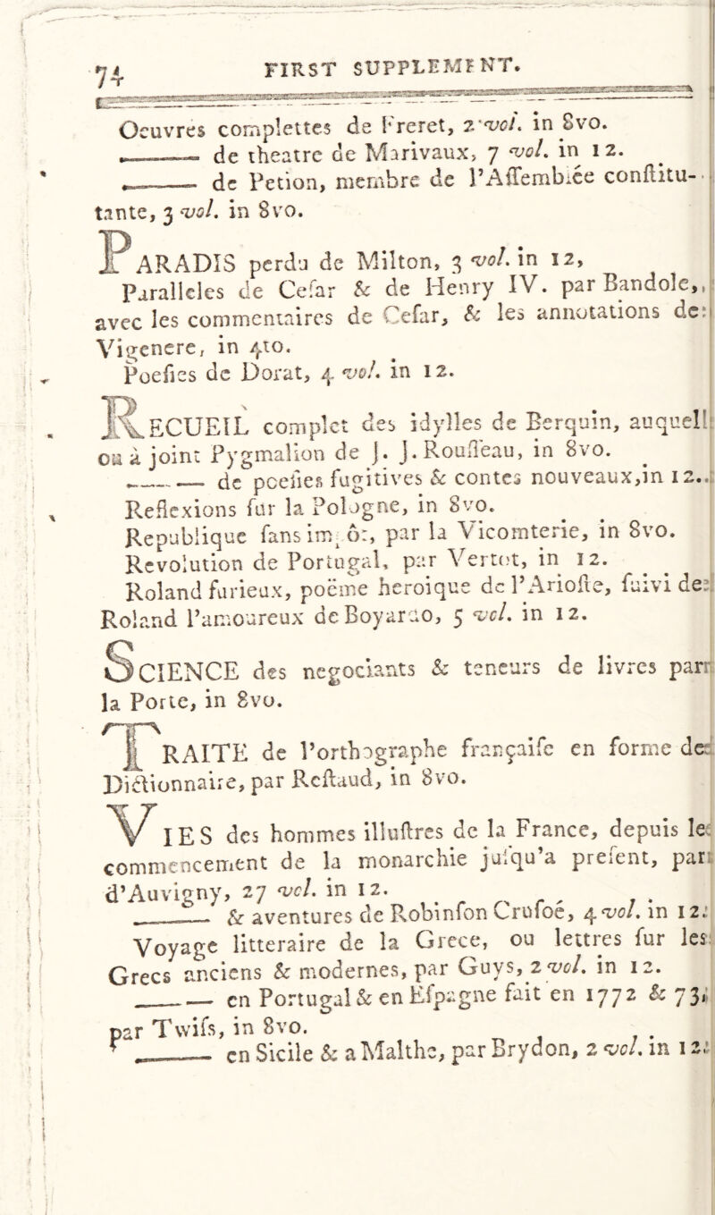 * 1 ) I ! \ f J I ii i s 74- FIRST SUPPLEMENT, i.'rr*2F?Z•ia*S3Q3B>a23:33Sl8 saeiMii'ai i iMfi Oeuvres comp!cites de freret, z'*voL in Svo. — de theatre de Marivaux, 7 w/. in 12. dc Petion, membire de PAffembice conftitu* t.mte, 3 wl. in 8vo. h ARADIS perdu de Milton, 3 W. in 12, Parallels de Cefar & de Henry IV. par Bandolc,,! avec 3es commentaires de Cefar, & les annotations den Vigenere, in /rio, Poefies dc Dorat, 4 *vo!. in 12. , _ECUEIL complct des idylles de Berquin, auquel! cu a joint Pygmalion de J. J. Roufleau, in 8vo. ___ cic pceiies fugitives & contes nouveaux,in 12..: Reflexions fur la. Pologne, in Svo* Repubiique fansim, 6:, par la Vicomterie, in 8vo. Revolution de Portugal, par Vertot, in 12. Roland furieux, poeme heroique dcl’Ariofte, {divided Roland l’amoureux deBoyarao, 5 vcl. in iz. CIENCE des negociants & teneurs de livres parr Porte, in Svo. rrv jl RAITE de Forth ngraphe franjaife en forme de Diftionnaire, par Reftaud, in 8vo. „ IES des hommes illuftres dc la France, depuis let commencement de la monarchic ja,qu a pre,ent, par d’Auvigny, 27 vel. in 12. & aventures de Robmfon v^rufoe, 4 e^°l*12.! Voyage litteraire de la Grece, ou lettres fur les Grecs anciens Sc modernes, par Guys, 2 W. in 12. cn Portugal & en Efpagne fait en 1772 Sc 73* par Tvvifs, in Svo. . . ■ — cnSicile & a Maltha, par Brydon, 2w/. m 12,