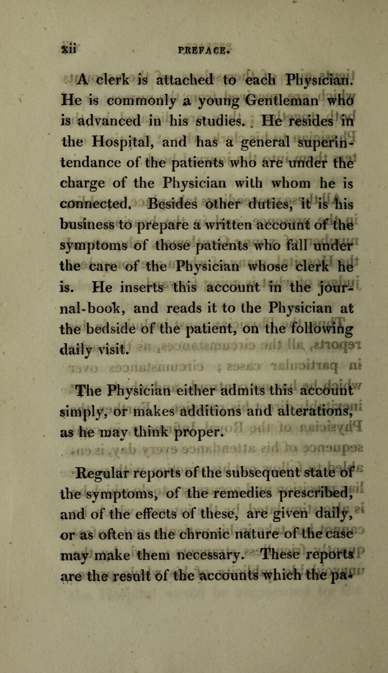 A clerk is attached to each Physician. He is commonly a young Gentleman who is advanced in his studies, . He resides in the Hospital, and has a general superih- tendance of the patients who are under the charge of the Physician with whom he is connected. Besides other duties, it is his business to prepare a written account of the symptoms of those patients who fall under the care of the Physician whose clerk he is. He inserts this account in the jour- nal-book, and reads it to the Physician at the bedside of the patient, on the following daily visit. The Physician either admits this account simply, or makes additions and alterations',' as he may think proper. Regular reports of the subsequent state of the symptoms, of the remedies prescribed, and of the effects of these, are given daily, or as often as the chronic nature of the case may make them necessary. These reports are the result of the accounts which the pa^