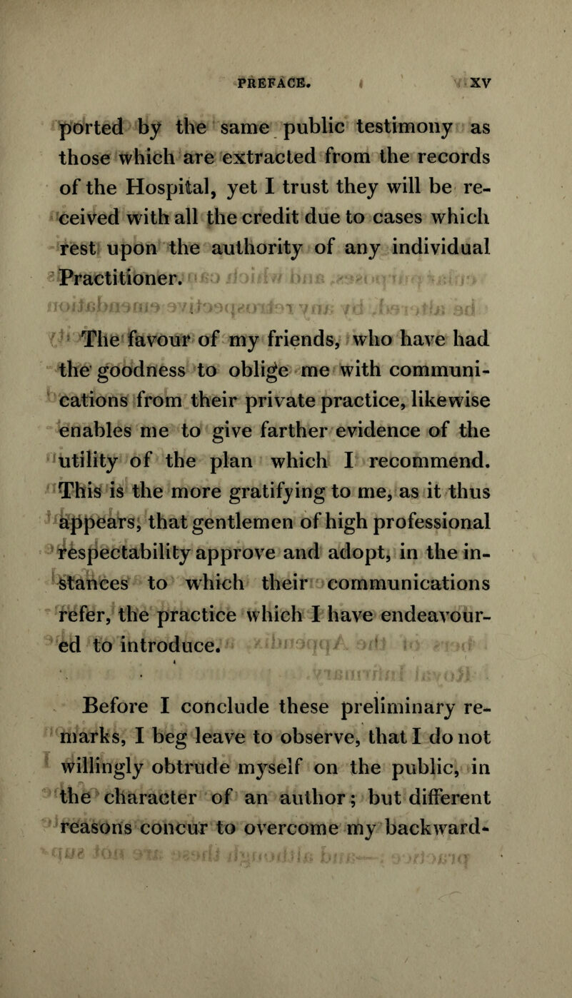 ported by the same public testimony as those which are extracted from the records of the Hospital, yet I trust they will be re- ceived with all the credit due to cases which rest upon the authority of any individual Practitioner. uod'jsbnsfii^• .wi.to9<|v n* /«j < >.Un 3d The favour of my friends, who have had the goodness to oblige me with communi- cations from their private practice, likewise enables me to give farther evidence of the utility of the plan which I recommend. This is the more gratifying to me, as it thus appears, that gentlemen of high professional respectability approve and adopt, in the in- stances to which their communications refer, the practice which I have endeavour- ed to introduce. ( Before I conclude these preliminary re- marks, I beg leave to observe* that I do not willingly obtrude myself on the public, in the character of an author; but different reasons concur to overcome my backward-