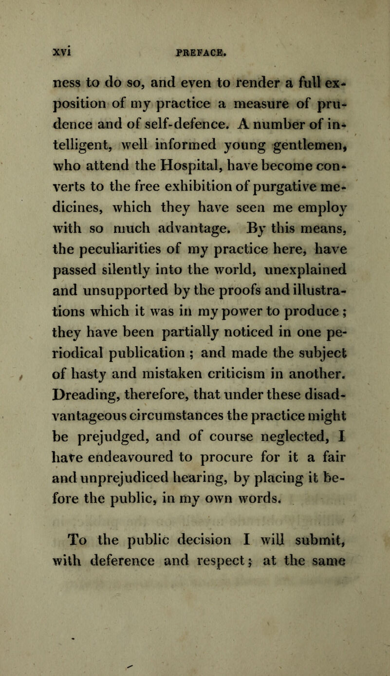 ness to do so, and even to render a full ex- position of my practice a measure of pru- dence and of self-defence. A number of in- telligent, well informed young gentlemen, who attend the Hospital, have become con- verts to the free exhibition of purgative me- dicines, which they have seen me employ with so much advantage. By this means, the peculiarities of my practice here, have passed silently into the world, unexplained and unsupported by the proofs and illustra- tions which it was in my power to produce ; they have been partially noticed in one pe- riodical publication ; and made the subject of hasty and mistaken criticism in another. Dreading, therefore, that under these disad- vantageous circumstances the practice might be prejudged, and of course neglected, I have endeavoured to procure for it a fair and unprejudiced hearing, by placing it be- fore the public, in my own words. To the public decision I wiU submit, with deference and respect $ at the same