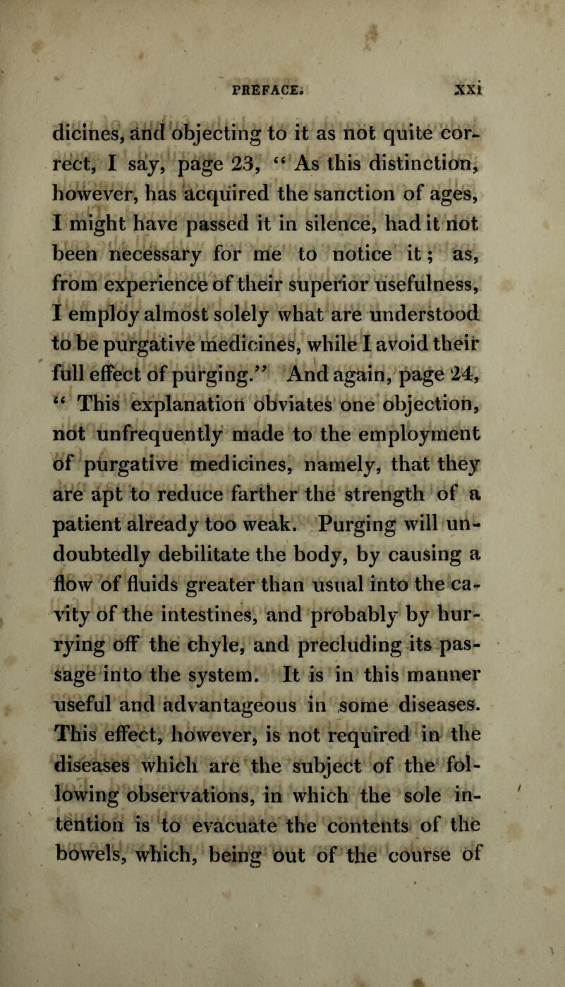 dicines, and objecting to it as not quite cor- rect, I say, page 23, “ As this distinction, however, has acquired the sanction of ages, I might have passed it in silence, had it not been necessary for me to notice it; as, from experience of their superior usefulness, I employ almost solely what are understood to be purgative medicines, while I avoid their full effect of purging.” And again, page 24, “ This explanation obviates one objection, not unfrequently made to the employment of purgative medicines, namely, that they are apt to reduce farther the strength of a patient already too weak. Purging will un- doubtedly debilitate the body, by causing a flow of fluids greater than usual into the ca- vity of the intestines, and probably by hur- rying off the chyle, and precluding its pas- sage into the system. It is in this manner useful and advantageous in some diseases. This effect, however, is not required in the diseases which are the subject of the fol- lowing observations, in which the sole in- tention is to evacuate the contents of the bowels, which, being out of the course of