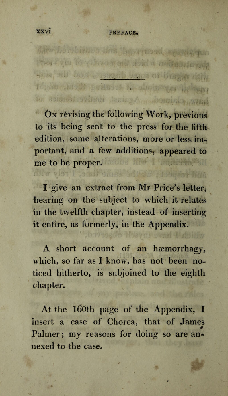 On revising the following Work, previous to its being sent to the press for the fifth edition, some alterations, more or less im- portant, and a few additions* appeared to me to be proper. I give an extract from Mr Price’s letter, bearing on the subject to which it relates in the twelfth chapter, instead of inserting it entire, as formerly, in the Appendix. A short account of an hsemorrhagy, which, so far as I know, has not been no- ticed hitherto, is subjoined to the eighth chapter. 4 . / | ' i • iti * • At the 160th page of the Appendix, I insert a case of Chorea, that of James Palmer; my reasons for doing so are an- nexed to the case.