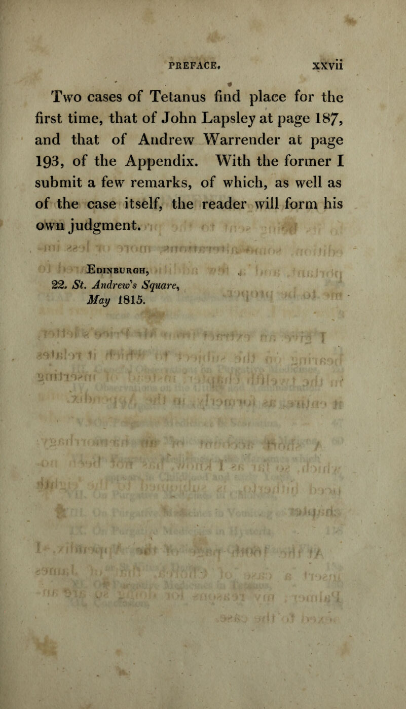 Two cases of Tetanus find place for the first time, that of John Lapsley at page 187, and that of Andrew Warrender at page 193, of the Appendix. With the former I submit a few remarks, of which, as well as of the case itself, the reader will form his own judgment. Edinburgh, 22. St. Andrew's Square, May 1815. kJ gniti Vnt' ; . ' 0 h\ * ,<j)fo }>>;if rTi mrj-y■■ fff? RrVd MS Cff ; llHTll R :