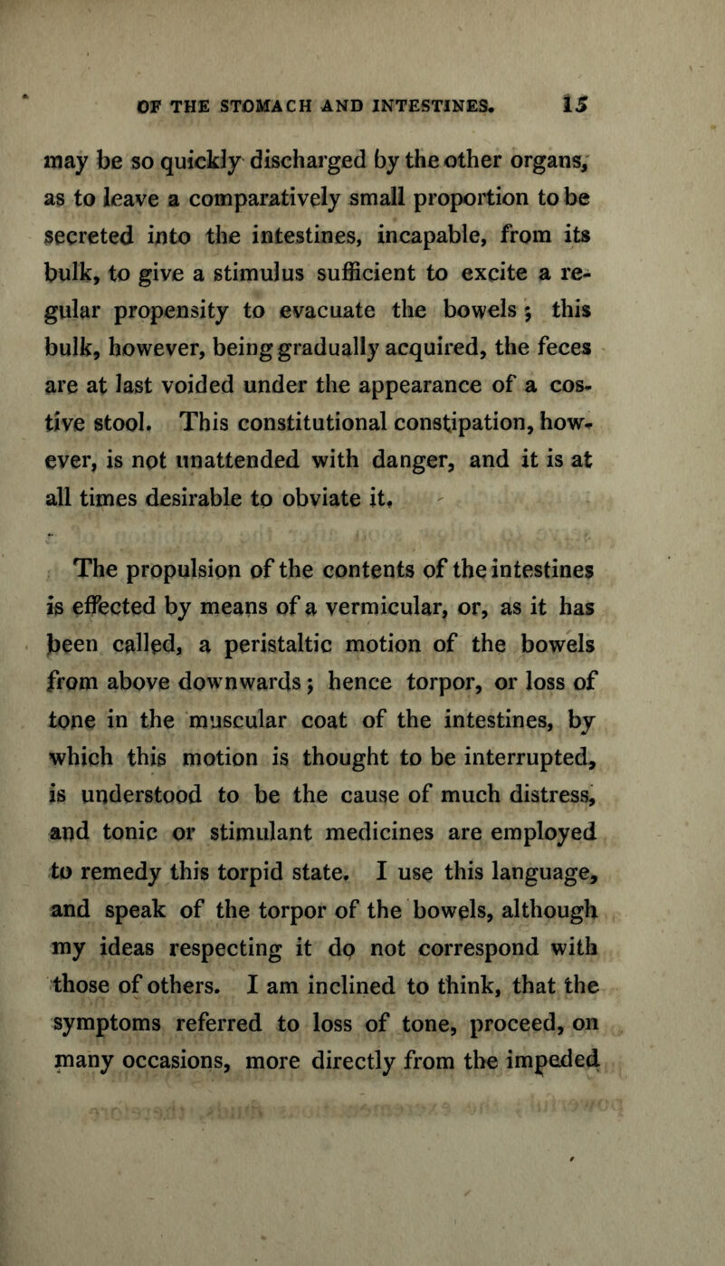 may be so quickly discharged by the other organs, as to leave a comparatively small proportion to be secreted into the intestines, incapable, from its bulk, to give a stimulus sufficient to excite a re- gular propensity to evacuate the bowels ; this bulk, however, being gradually acquired, the feces are at last voided under the appearance of a cos- tive stool. This constitutional constipation, how* ever, is not unattended with danger, and it is at all times desirable to obviate it. The propulsion of the contents of the intestines is effected by means of a vermicular, or, as it has been called, a peristaltic motion of the bowels from above downwards; hence torpor, or loss of tone in the muscular coat of the intestines, by which this motion is thought to be interrupted, is understood to be the cause of much distress, and tonic or stimulant medicines are employed to remedy this torpid state. I use this language, and speak of the torpor of the bowels, although my ideas respecting it dp not correspond with those of others. I am inclined to think, that the symptoms referred to loss of tone, proceed, on many occasions, more directly from the impeded