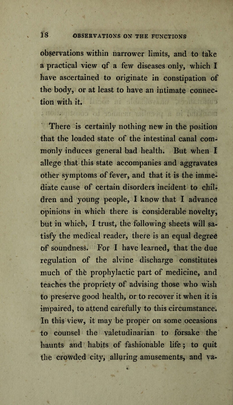 / 18 OBSERVATIONS ON THE FUNCTIONS observations within narrower limits, and to take a practical view qf a few diseases only, which I have ascertained to originate in constipation of the body, or at least to have an intimate connec- tion with it. There is certainly nothing new in the position that the loaded state of the intestinal canal com^ monly induces general bad health. But when I allege that this state accompanies and aggravates other symptoms of fever, and that it is the imme- diate cause of certain disorders incident to chil- dren and young people, I know that I advance opinions in which there is considerable novelty, but in which, I trust, the following sheets will sa- tisfy the medical reader, there is an equal degree of soundness. For I have learned, that the due regulation of the alvine discharge constitutes much of thb prophylactic part of medicine, and teaches the propriety of advising those who wish to preserve good health, or to recover it when it is impaired, to attend carefully to this circumstance. In (his view, it may be proper on some occasions to counsel the valetudinarian to forsake the haunts and habits of fashionable life; to quit the crowded city, alluring amusements, and va-