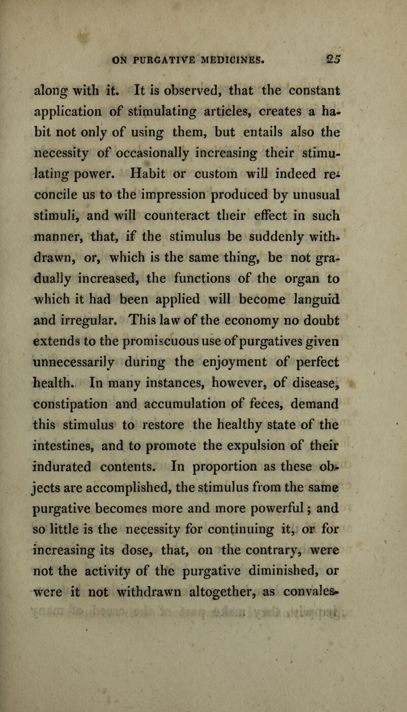 along with it. It is observed, that the constant application of stimulating articles, creates a ha* bit not only of using them, but entails also the necessity of occasionally increasing their stimu- lating power. Habit or custom will indeed re* concile us to the impression produced by unusual stimuli, and will counteract their effect in such manner, that, if the stimulus be suddenly with- drawn, or, which is the same thing, be not gra- dually increased, the functions of the organ to which it had been applied will become languid and irregular. This law of the economy no doubt extends to the promiscuous use of purgatives given unnecessarily during the enjoyment of perfect health. In many instances, however, of disease, constipation and accumulation of feces, demand this stimulus to restore the healthy state of the intestines, and to promote the expulsion of their indurated contents. In proportion as these ob- jects are accomplished, the stimulus from the same purgative becomes more and more powerful; and so little is the necessity for continuing it, or for increasing its dose, that, on the contrary, were not the activity of the purgative diminished, or were it not withdrawn altogether, as convales-