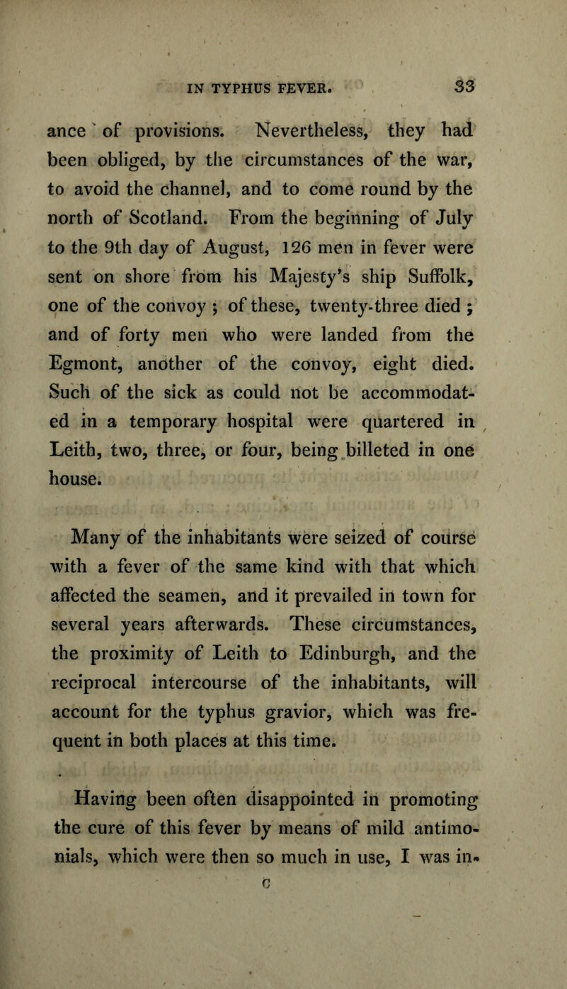 ance of provisions. Nevertheless, they had been obliged, by the circumstances of the war, to avoid the channel, and to come round by the north of Scotland. From the beginning of July to the 9th day of August, 126 men in fever were sent on shore from his Majesty’s ship Suffolk, one of the convoy ; of these, twenty-three died ; and of forty men who were landed from the Egmont, another of the convoy, eight died. Such of the sick as could not be accommodat- ed in a temporary hospital were quartered in Leith, two, three, or four, being billeted in one house. Many of the inhabitants were seized of course with a fever of the same kind with that which affected the seamen, and it prevailed in town for several years afterwards. These circumstances, the proximity of Leith to Edinburgh, and the reciprocal intercourse of the inhabitants, will account for the typhus gravior, which was fre- quent in both places at this time. Having been often disappointed in promoting the cure of this fever by means of mild antimo- nials, which were then so much in use, I was in-