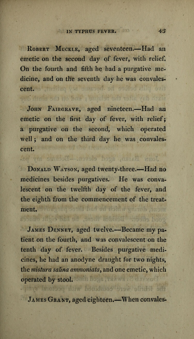 Robert Muckle, aged seventeen.—Had an emetic on the second day of fever, with relief. On the fourth and fifth he had a purgative me- dicine, and on the seventh day he was convales- cent. / ■ L John Fairgrave, aged nineteen.—Had an emetic on the first day of fever, with relief; a purgative on the second, which operated well; and on the third day he was convales- cent. Donald Watson, aged twenty-three.—Had no medicines besides purgatives. He was conva- lescent on the twelfth day of the fever, and the eighth from the commencement of the treat- ment. James Dennet, aged twelve.—Became my pa- tient on the fourth, and was convalescent on the tenth day of fever. Besides purgative medi- cines, he had an anodyne draught for two nights, the mistura salina ammoniata, and one emetic, which operated by stool. James Grant, aged eighteen.—When convales-