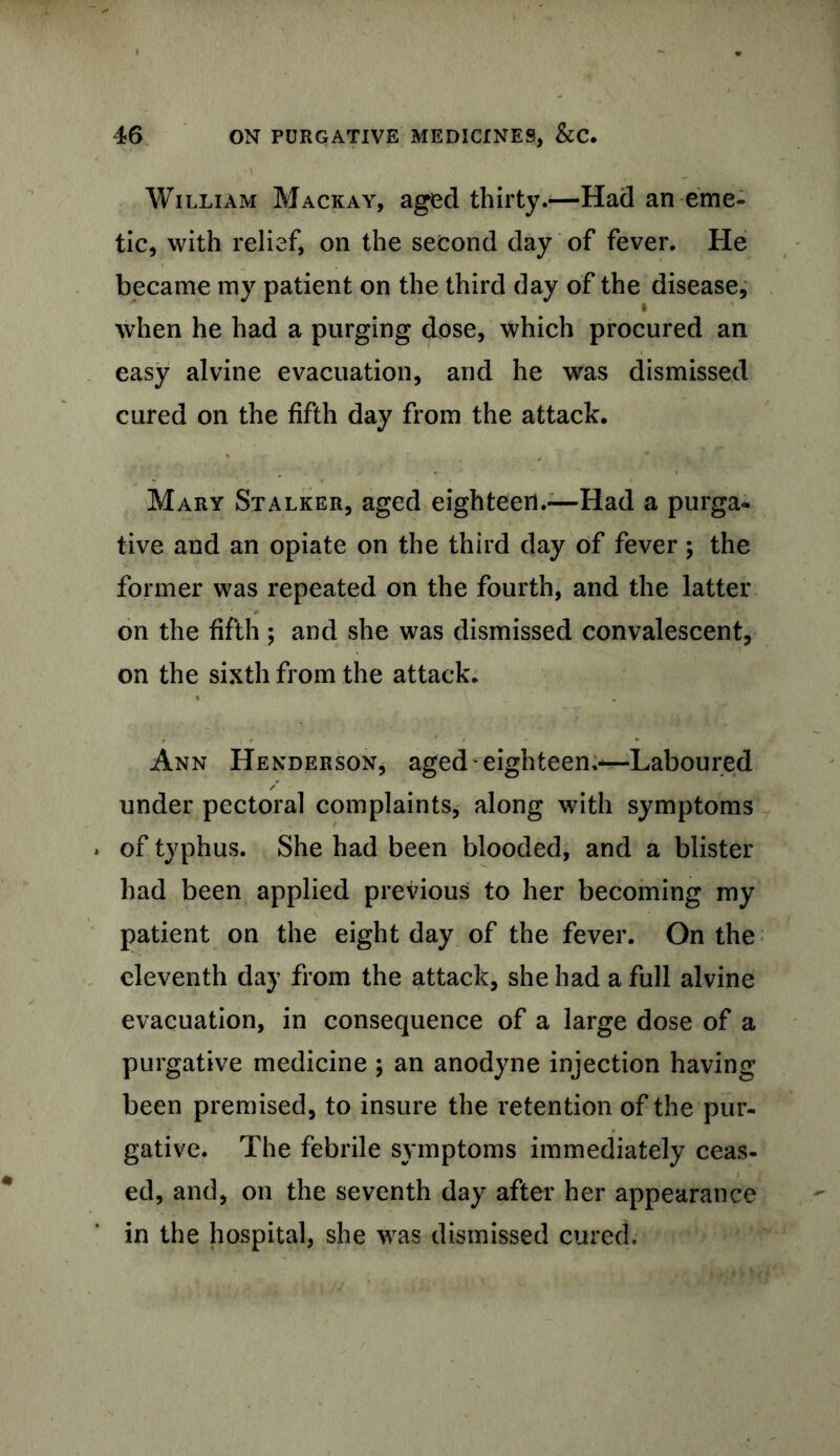 William Mackay, aged thirty.—Had an eme- tic, with relief, on the second day of fever. He became my patient on the third day of the disease, when he had a purging dose, which procured an easy alvine evacuation, and he was dismissed cured on the fifth day from the attack. Mary Stalker, aged eighteen.—Had a purga- tive and an opiate on the third day of fever; the former was repeated on the fourth, and the latter on the fifth ; and she was dismissed convalescent, on the sixth from the attack. Ann Henderson, aged eighteen.—Laboured under pectoral complaints, along with symptoms of typhus. She had been blooded, and a blister had been applied previous to her becoming my patient on the eight day of the fever. On the eleventh day from the attack, she had a full alvine evacuation, in consequence of a large dose of a purgative medicine ; an anodyne injection having been premised, to insure the retention of the pur- gative. The febrile symptoms immediately ceas- ed, and, on the seventh day after her appearance in the hospital, she was dismissed cured.