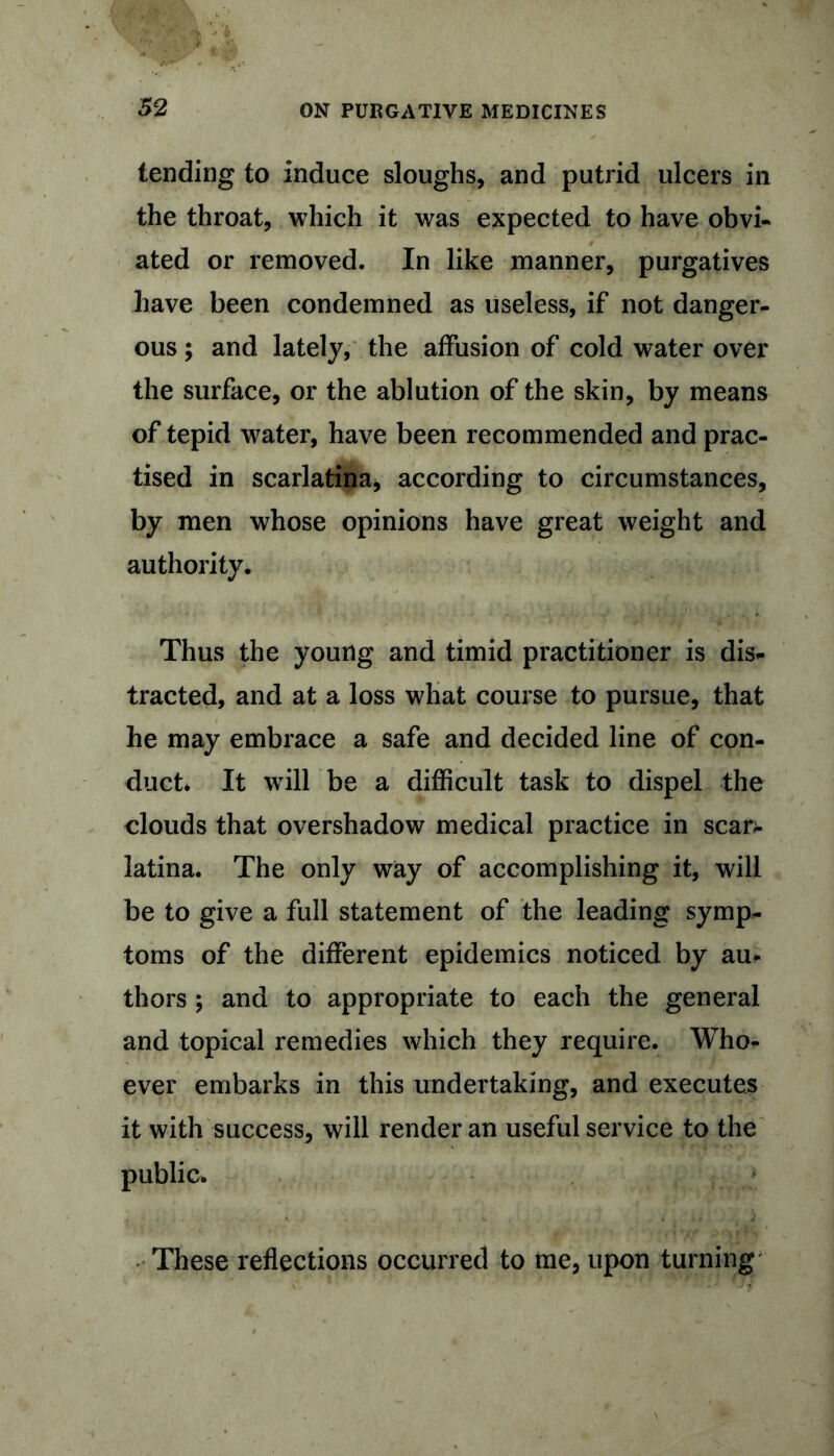 tending to induce sloughs, and putrid ulcers in the throat, which it was expected to have obvi- ated or removed. In like manner, purgatives have been condemned as useless, if not danger- ous ; and lately, the affusion of cold water over the surface, or the ablution of the skin, by means of tepid water, have been recommended and prac- tised in scarlatina, according to circumstances, by men whose opinions have great weight and authority. Thus the young and timid practitioner is dis- tracted, and at a loss what course to pursue, that he may embrace a safe and decided line of con- duct* It will be a difficult task to dispel the clouds that overshadow medical practice in scan- latina. The only way of accomplishing it, will be to give a full statement of the leading symp- toms of the different epidemics noticed by au> thors ; and to appropriate to each the general and topical remedies which they require. Who- ever embarks in this undertaking, and executes it with success, will render an useful service to the public* These reflections occurred to me, upon turning