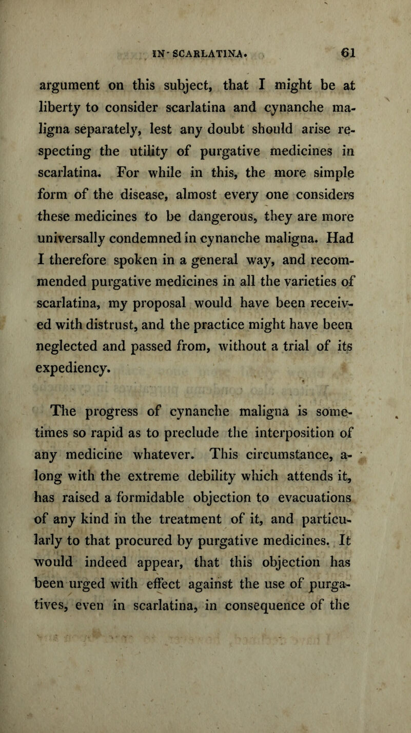 argument on this subject, that I might be at liberty to consider scarlatina and cynanche ma- ligna separately, lest any doubt should arise re- specting the utility of purgative medicines in scarlatina. For while in this, the more simple form of the disease, almost every one considers these medicines to be dangerous, they are more universally condemned in cynanche maligna. Had I therefore spoken in a general way, and recom- mended purgative medicines in all the varieties of scarlatina, my proposal would have been receiv- ed with distrust, and the practice might have been neglected and passed from, without a trial of its expediency. The progress of cynanche maligna is some- times so rapid as to preclude the interposition of any medicine whatever. This circumstance, a- long with the extreme debility which attends it, has raised a formidable objection to evacuations of any kind in the treatment of it, and particu- larly to that procured by purgative medicines. It would indeed appear, that this objection has been urged with effect against the use of purga- tives, even in scarlatina, in consequence of the