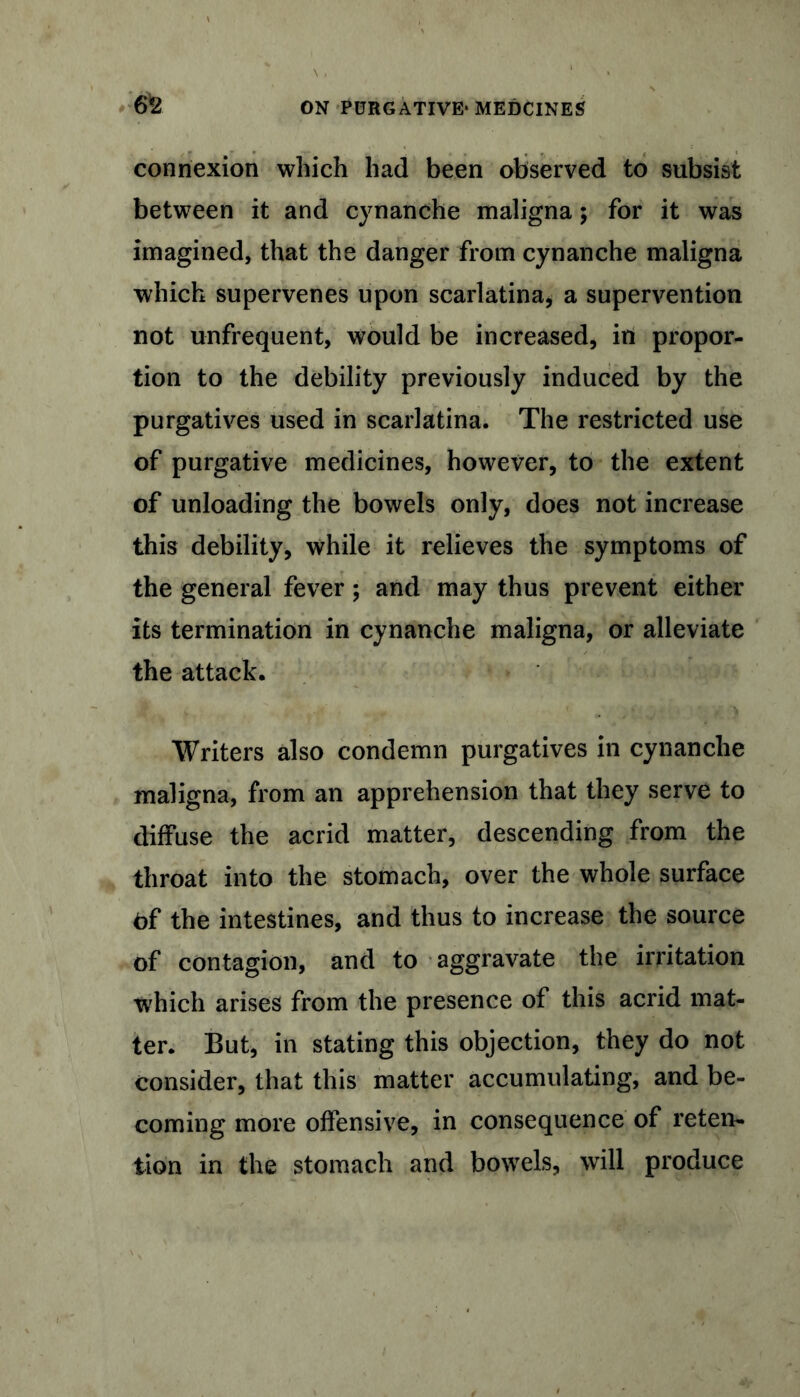 6*2 connexion which had been observed to subsist between it and cynanche maligna; for it was imagined, that the danger from cynanche maligna which supervenes upon scarlatina, a supervention not unfrequent, would be increased, in propor- tion to the debility previously induced by the purgatives used in scarlatina. The restricted use of purgative medicines, however, to the extent of unloading the bowels only, does not increase this debility, while it relieves the symptoms of the general fever; and may thus prevent either its termination in cynanche maligna, or alleviate the attack. Writers also condemn purgatives in cynanche maligna, from an apprehension that they serve to diffuse the acrid matter, descending from the throat into the stomach, over the whole surface Of the intestines, and thus to increase the source of contagion, and to aggravate the irritation which arises from the presence of this acrid mat- ter. But, in stating this objection, they do not consider, that this matter accumulating, and be- coming more offensive, in consequence of reten- tion in the stomach and bowels, will produce