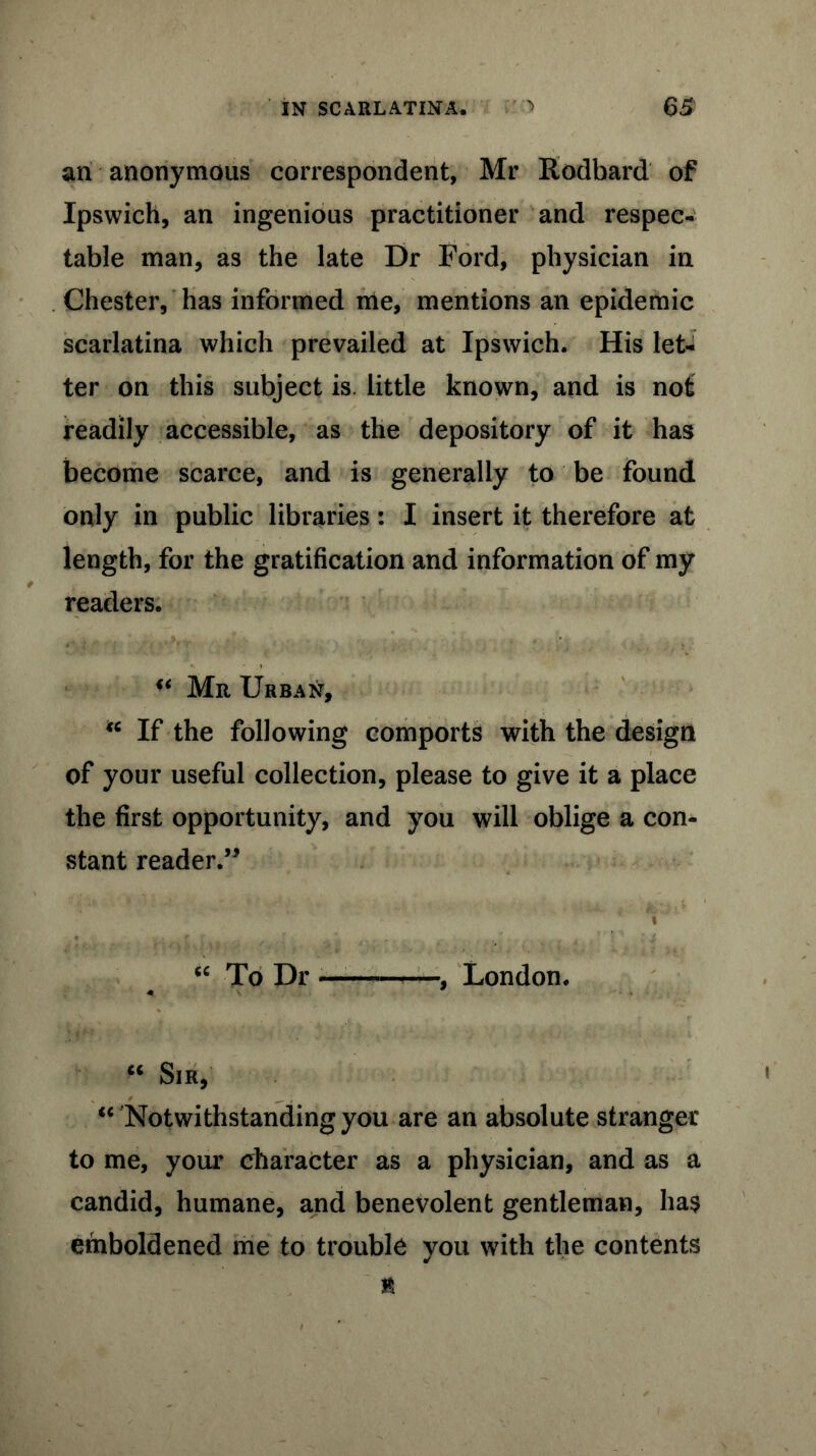 an anonymous correspondent, Mr Rodbard of Ipswich, an ingenious practitioner and respec- table man, as the late Dr Ford, physician in Chester, has informed me, mentions an epidemic scarlatina which prevailed at Ipswich. His let- ter on this subject is. little known, and is not readily accessible, as the depository of it has become scarce, and is generally to be found only in public libraries: I insert it therefore at length, for the gratification and information of my readers. u Mr Urban, “ If the following comports with the design of your useful collection, please to give it a place the first opportunity, and you will oblige a con- stant reader.” . “ To Dr , London. u Sir, “ Notwithstanding you are an absolute stranger to me, your character as a physician, and as a candid, humane, and benevolent gentleman, ha$ emboldened me to trouble you with the contents n