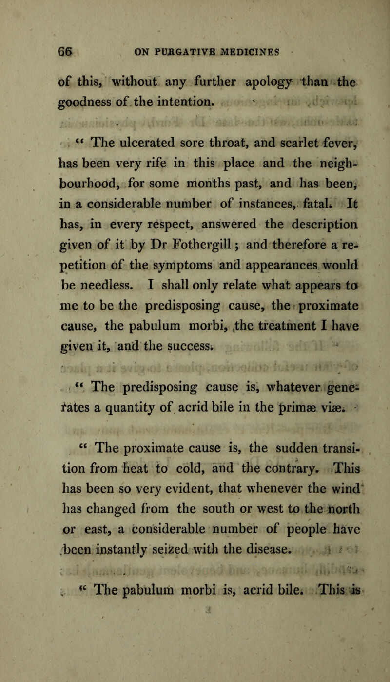 of this, without any further apology than the goodness of the intention. “ The ulcerated sore throat, and scarlet fever, has been very rife in this place and the neigh- bourhood, for some months past, and has been; in a considerable number of instances, fataL It has, in every respect, answered the description given of it by Dr Fothergill; and therefore a re- petition of the symptoms and appearances would be needless. I shall only relate what appears to me to be the predisposing cause, the proximate cause, the pabulum morbi, the treatment I have given it, and the success; “ The predisposing cause is, whatever gene- rates a quantity of acrid bile in the primae vise. tc The proximate cause is, the sudden transi- tion from heat to cold, and the contrary. This has been so very evident, that whenever the wind lias changed from the south or west to the north or east, a considerable number of people have been instantly seized with the disease. • t > „ . ' ' <c The pabulum morbi is, acrid bile. This k