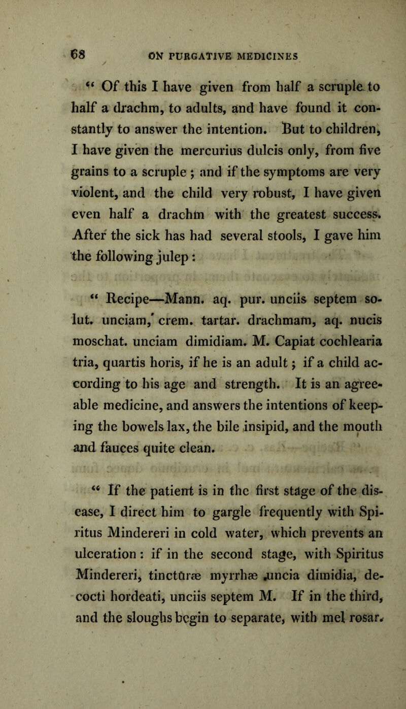 “ Of this I have given from half a scruple to half a drachm, to adults, and have found it con- stantly to answer the intention. But to children* I have given the mercurius dulcis only, from five grains to a scruple ; and if the symptoms are very violent, and the child very robust, I have given even half a drachm with the greatest success. After the sick has had several stools, I gave him the following julep: “ Recipe—Mann. aq. pur. unciis septem so- lut. unciam/ crem. tartar, drachmam, aq. nucis moschat. unciam dimidiam. M. Capiat cochlearia tria, quartis horis, if he is an adult; if a child ac- cording to his age and strength. It is an agree- able medicine, and answers the intentions of keep- ing the bowels lax, the bile insipid, and the mouth and fauces quite clean. “ If the patient is in the first stage of the dis- ease, I direct him to gargle frequently with Spi- ritus Mindereri in cold water, which prevents an ulceration: if in the second stage, with Spiritus Mindereri, tinctCirse myrrhas .uncia dimidia, de- cocti hordeati, unciis septem M. If in the third, and the sloughs begin to separate, with me! rosar*